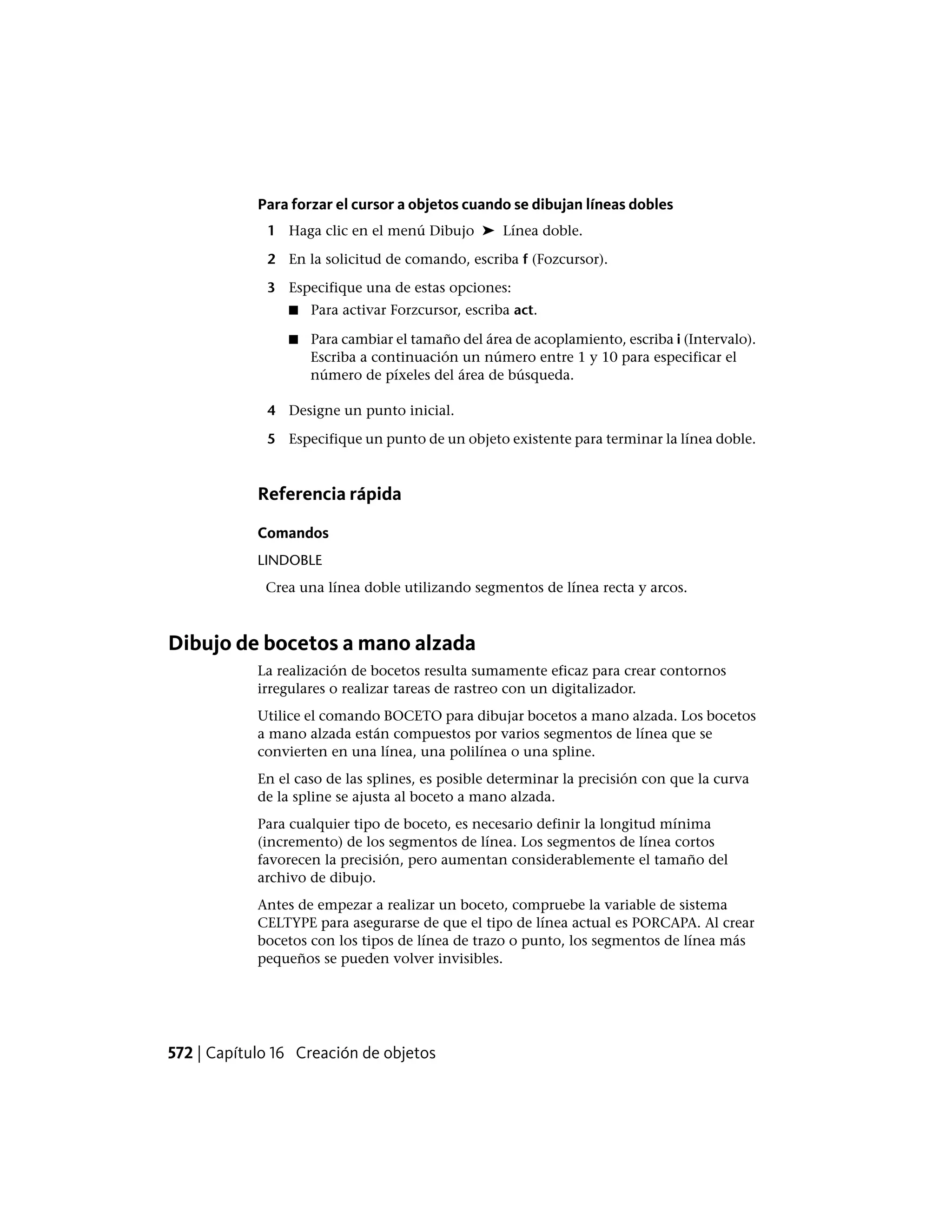 Para forzar el cursor a objetos cuando se dibujan líneas dobles
1 Haga clic en el menú Dibujo ➤ Línea doble.
2 En la solicitud de comando, escriba f (Fozcursor).
3 Especifique una de estas opciones:
■ Para activar Forzcursor, escriba act.
■ Para cambiar el tamaño del área de acoplamiento, escriba i (Intervalo).
Escriba a continuación un número entre 1 y 10 para especificar el
número de píxeles del área de búsqueda.
4 Designe un punto inicial.
5 Especifique un punto de un objeto existente para terminar la línea doble.
Referencia rápida
Comandos
LINDOBLE
Crea una línea doble utilizando segmentos de línea recta y arcos.
Dibujo de bocetos a mano alzada
La realización de bocetos resulta sumamente eficaz para crear contornos
irregulares o realizar tareas de rastreo con un digitalizador.
Utilice el comando BOCETO para dibujar bocetos a mano alzada. Los bocetos
a mano alzada están compuestos por varios segmentos de línea que se
convierten en una línea, una polilínea o una spline.
En el caso de las splines, es posible determinar la precisión con que la curva
de la spline se ajusta al boceto a mano alzada.
Para cualquier tipo de boceto, es necesario definir la longitud mínima
(incremento) de los segmentos de línea. Los segmentos de línea cortos
favorecen la precisión, pero aumentan considerablemente el tamaño del
archivo de dibujo.
Antes de empezar a realizar un boceto, compruebe la variable de sistema
CELTYPE para asegurarse de que el tipo de línea actual es PORCAPA. Al crear
bocetos con los tipos de línea de trazo o punto, los segmentos de línea más
pequeños se pueden volver invisibles.
572 | Capítulo 16 Creación de objetos
 