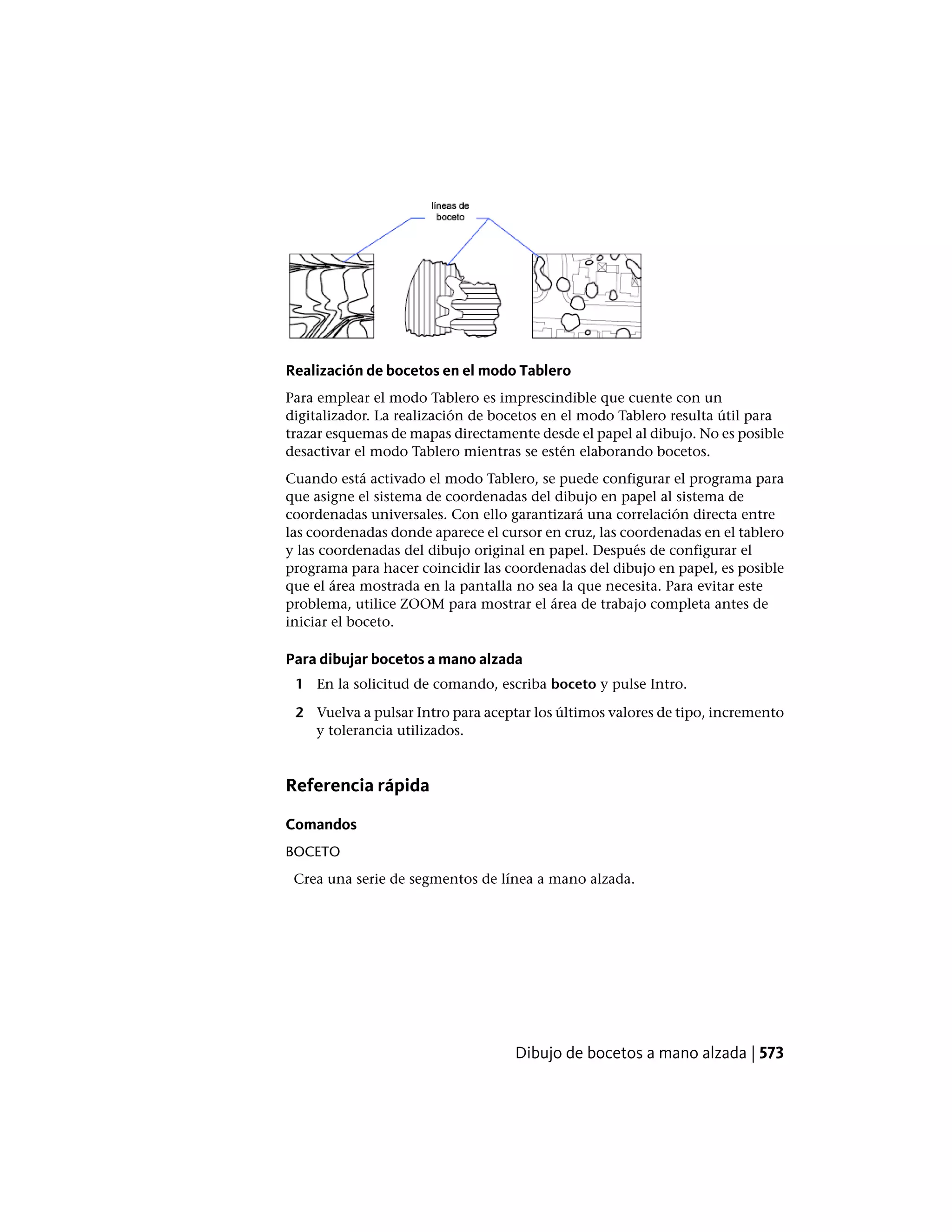 Realización de bocetos en el modo Tablero
Para emplear el modo Tablero es imprescindible que cuente con un
digitalizador. La realización de bocetos en el modo Tablero resulta útil para
trazar esquemas de mapas directamente desde el papel al dibujo. No es posible
desactivar el modo Tablero mientras se estén elaborando bocetos.
Cuando está activado el modo Tablero, se puede configurar el programa para
que asigne el sistema de coordenadas del dibujo en papel al sistema de
coordenadas universales. Con ello garantizará una correlación directa entre
las coordenadas donde aparece el cursor en cruz, las coordenadas en el tablero
y las coordenadas del dibujo original en papel. Después de configurar el
programa para hacer coincidir las coordenadas del dibujo en papel, es posible
que el área mostrada en la pantalla no sea la que necesita. Para evitar este
problema, utilice ZOOM para mostrar el área de trabajo completa antes de
iniciar el boceto.
Para dibujar bocetos a mano alzada
1 En la solicitud de comando, escriba boceto y pulse Intro.
2 Vuelva a pulsar Intro para aceptar los últimos valores de tipo, incremento
y tolerancia utilizados.
Referencia rápida
Comandos
BOCETO
Crea una serie de segmentos de línea a mano alzada.
Dibujo de bocetos a mano alzada | 573
 