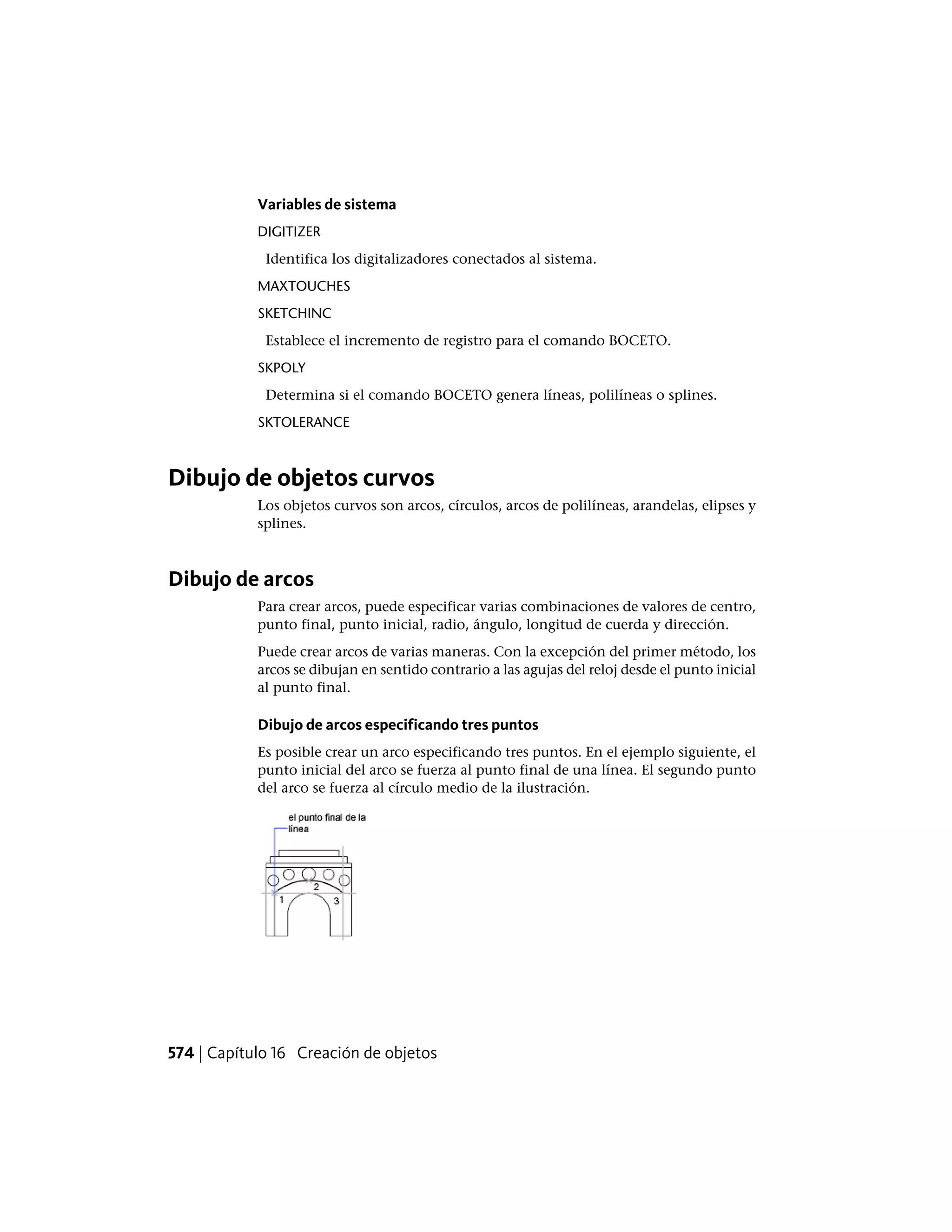 Variables de sistema
DIGITIZER
Identifica los digitalizadores conectados al sistema.
MAXTOUCHES
SKETCHINC
Establece el incremento de registro para el comando BOCETO.
SKPOLY
Determina si el comando BOCETO genera líneas, polilíneas o splines.
SKTOLERANCE
Dibujo de objetos curvos
Los objetos curvos son arcos, círculos, arcos de polilíneas, arandelas, elipses y
splines.
Dibujo de arcos
Para crear arcos, puede especificar varias combinaciones de valores de centro,
punto final, punto inicial, radio, ángulo, longitud de cuerda y dirección.
Puede crear arcos de varias maneras. Con la excepción del primer método, los
arcos se dibujan en sentido contrario a las agujas del reloj desde el punto inicial
al punto final.
Dibujo de arcos especificando tres puntos
Es posible crear un arco especificando tres puntos. En el ejemplo siguiente, el
punto inicial del arco se fuerza al punto final de una línea. El segundo punto
del arco se fuerza al círculo medio de la ilustración.
574 | Capítulo 16 Creación de objetos
 