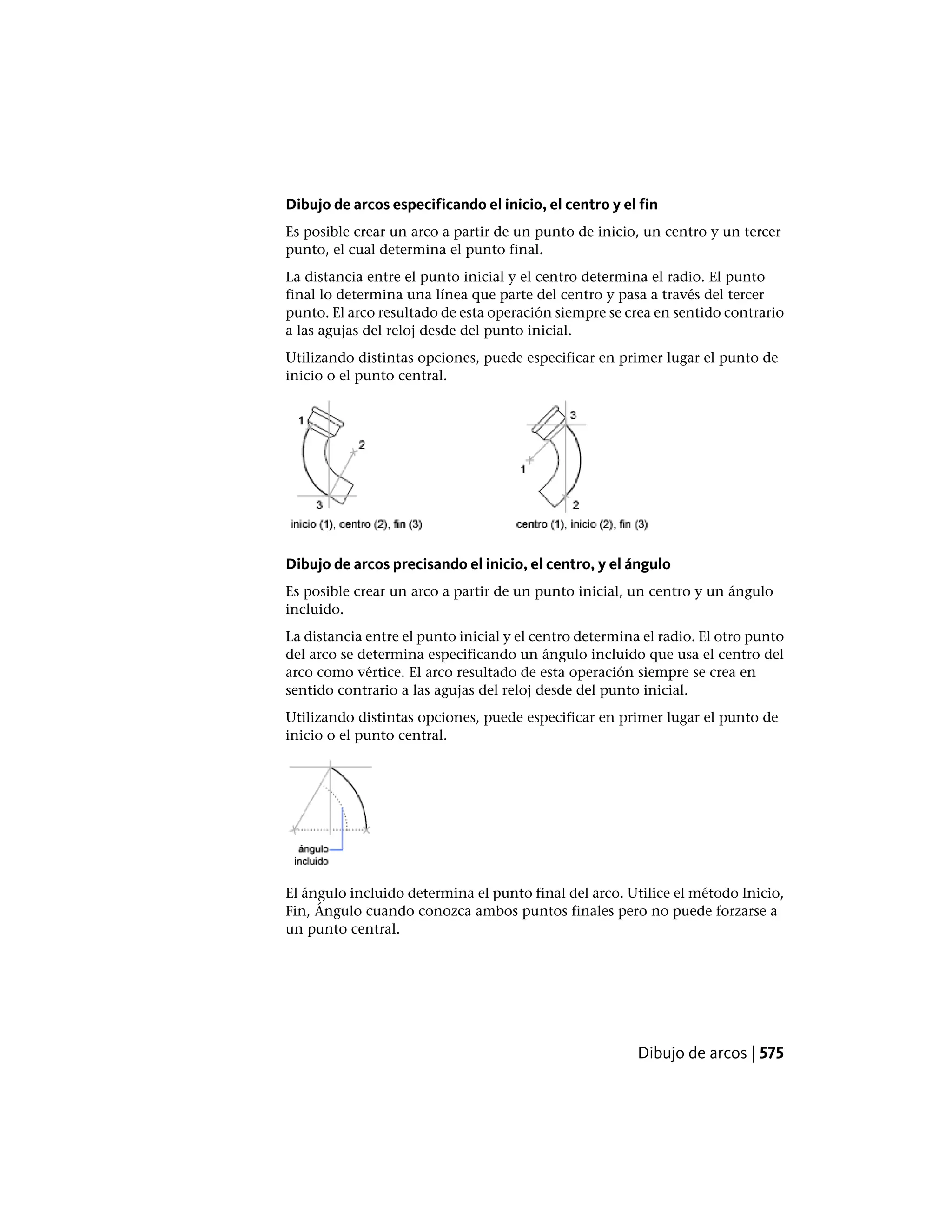 Dibujo de arcos especificando el inicio, el centro y el fin
Es posible crear un arco a partir de un punto de inicio, un centro y un tercer
punto, el cual determina el punto final.
La distancia entre el punto inicial y el centro determina el radio. El punto
final lo determina una línea que parte del centro y pasa a través del tercer
punto. El arco resultado de esta operación siempre se crea en sentido contrario
a las agujas del reloj desde del punto inicial.
Utilizando distintas opciones, puede especificar en primer lugar el punto de
inicio o el punto central.
Dibujo de arcos precisando el inicio, el centro, y el ángulo
Es posible crear un arco a partir de un punto inicial, un centro y un ángulo
incluido.
La distancia entre el punto inicial y el centro determina el radio. El otro punto
del arco se determina especificando un ángulo incluido que usa el centro del
arco como vértice. El arco resultado de esta operación siempre se crea en
sentido contrario a las agujas del reloj desde del punto inicial.
Utilizando distintas opciones, puede especificar en primer lugar el punto de
inicio o el punto central.
El ángulo incluido determina el punto final del arco. Utilice el método Inicio,
Fin, Ángulo cuando conozca ambos puntos finales pero no puede forzarse a
un punto central.
Dibujo de arcos | 575
 