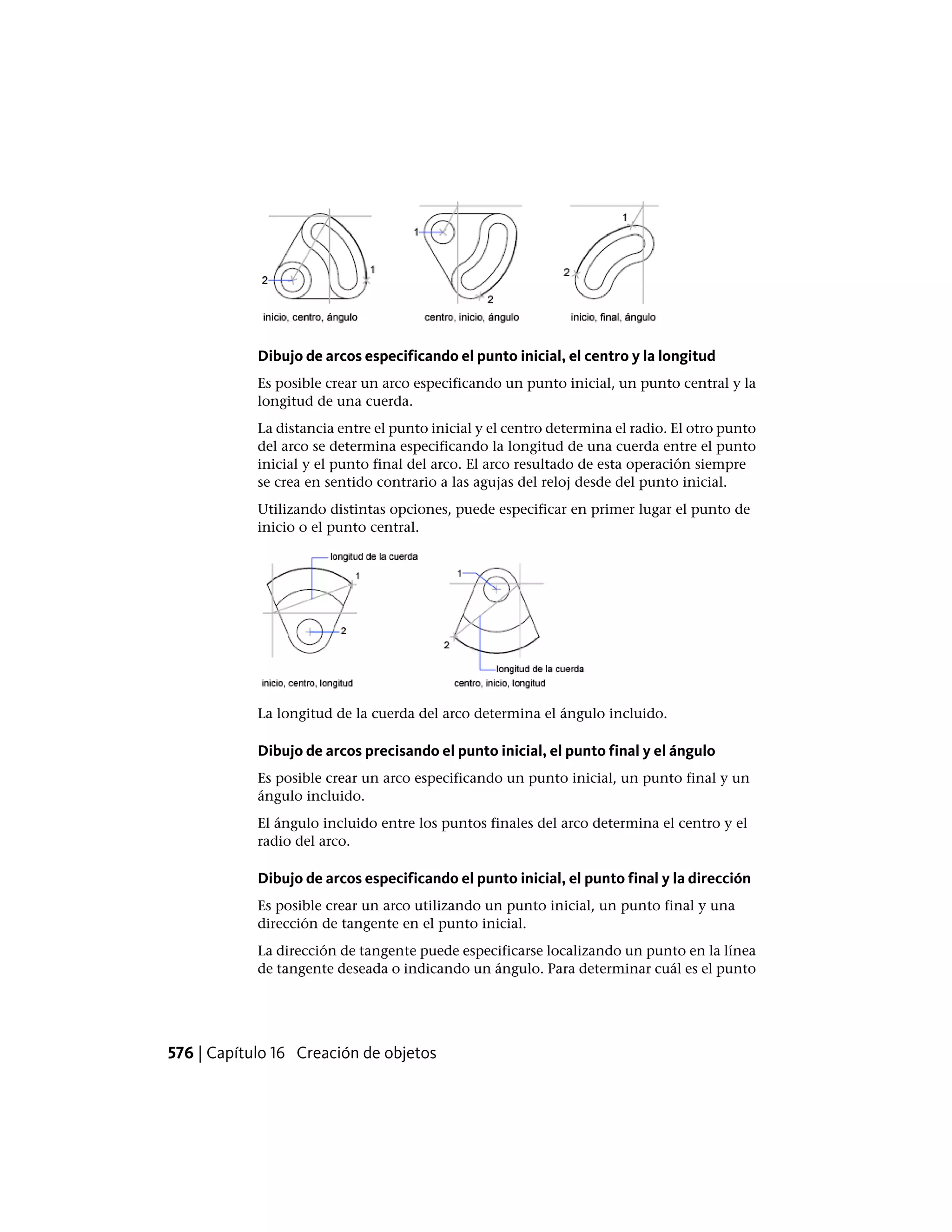 Dibujo de arcos especificando el punto inicial, el centro y la longitud
Es posible crear un arco especificando un punto inicial, un punto central y la
longitud de una cuerda.
La distancia entre el punto inicial y el centro determina el radio. El otro punto
del arco se determina especificando la longitud de una cuerda entre el punto
inicial y el punto final del arco. El arco resultado de esta operación siempre
se crea en sentido contrario a las agujas del reloj desde del punto inicial.
Utilizando distintas opciones, puede especificar en primer lugar el punto de
inicio o el punto central.
La longitud de la cuerda del arco determina el ángulo incluido.
Dibujo de arcos precisando el punto inicial, el punto final y el ángulo
Es posible crear un arco especificando un punto inicial, un punto final y un
ángulo incluido.
El ángulo incluido entre los puntos finales del arco determina el centro y el
radio del arco.
Dibujo de arcos especificando el punto inicial, el punto final y la dirección
Es posible crear un arco utilizando un punto inicial, un punto final y una
dirección de tangente en el punto inicial.
La dirección de tangente puede especificarse localizando un punto en la línea
de tangente deseada o indicando un ángulo. Para determinar cuál es el punto
576 | Capítulo 16 Creación de objetos
 