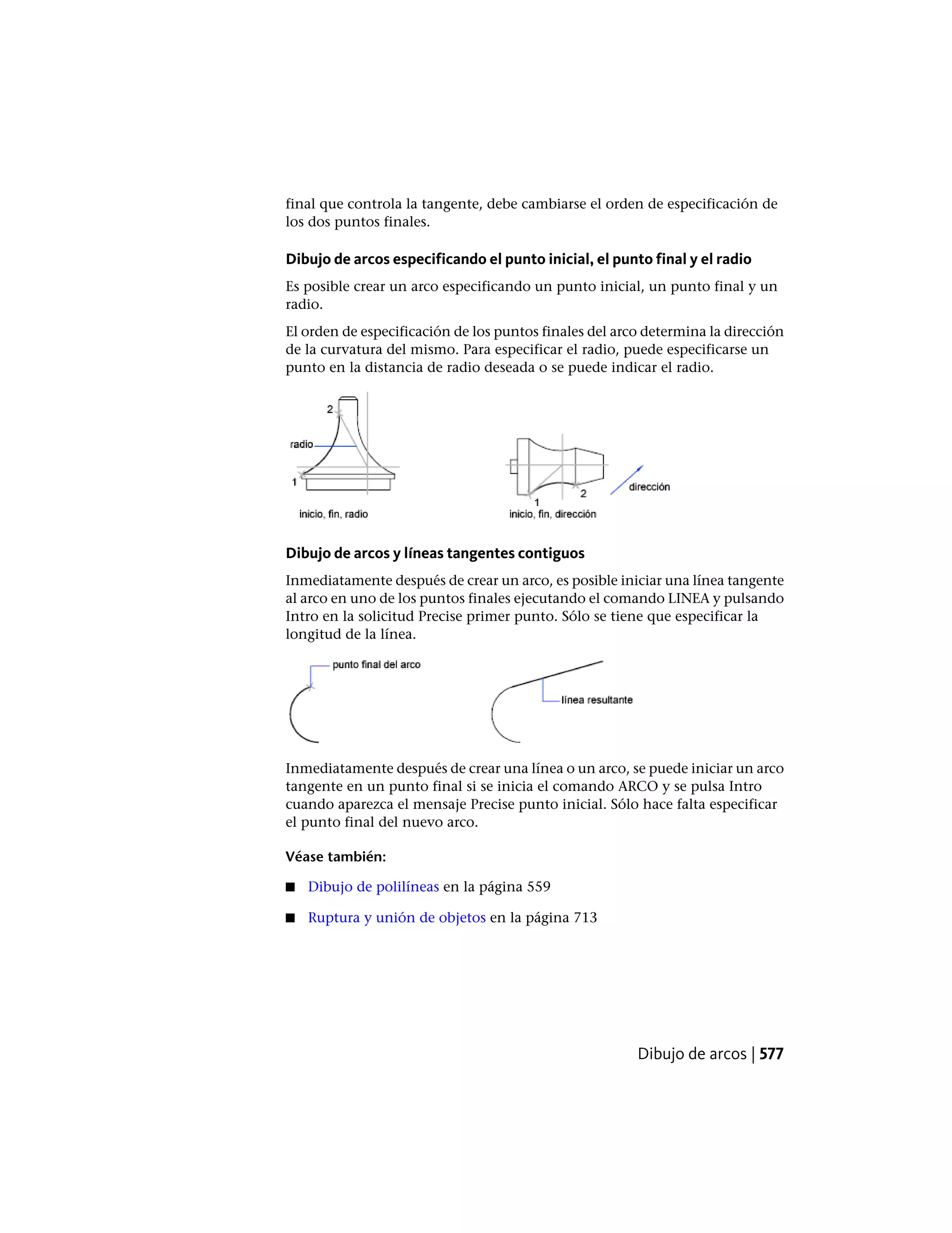 final que controla la tangente, debe cambiarse el orden de especificación de
los dos puntos finales.
Dibujo de arcos especificando el punto inicial, el punto final y el radio
Es posible crear un arco especificando un punto inicial, un punto final y un
radio.
El orden de especificación de los puntos finales del arco determina la dirección
de la curvatura del mismo. Para especificar el radio, puede especificarse un
punto en la distancia de radio deseada o se puede indicar el radio.
Dibujo de arcos y líneas tangentes contiguos
Inmediatamente después de crear un arco, es posible iniciar una línea tangente
al arco en uno de los puntos finales ejecutando el comando LINEA y pulsando
Intro en la solicitud Precise primer punto. Sólo se tiene que especificar la
longitud de la línea.
Inmediatamente después de crear una línea o un arco, se puede iniciar un arco
tangente en un punto final si se inicia el comando ARCO y se pulsa Intro
cuando aparezca el mensaje Precise punto inicial. Sólo hace falta especificar
el punto final del nuevo arco.
Véase también:
■ Dibujo de polilíneas en la página 559
■ Ruptura y unión de objetos en la página 713
Dibujo de arcos | 577
 