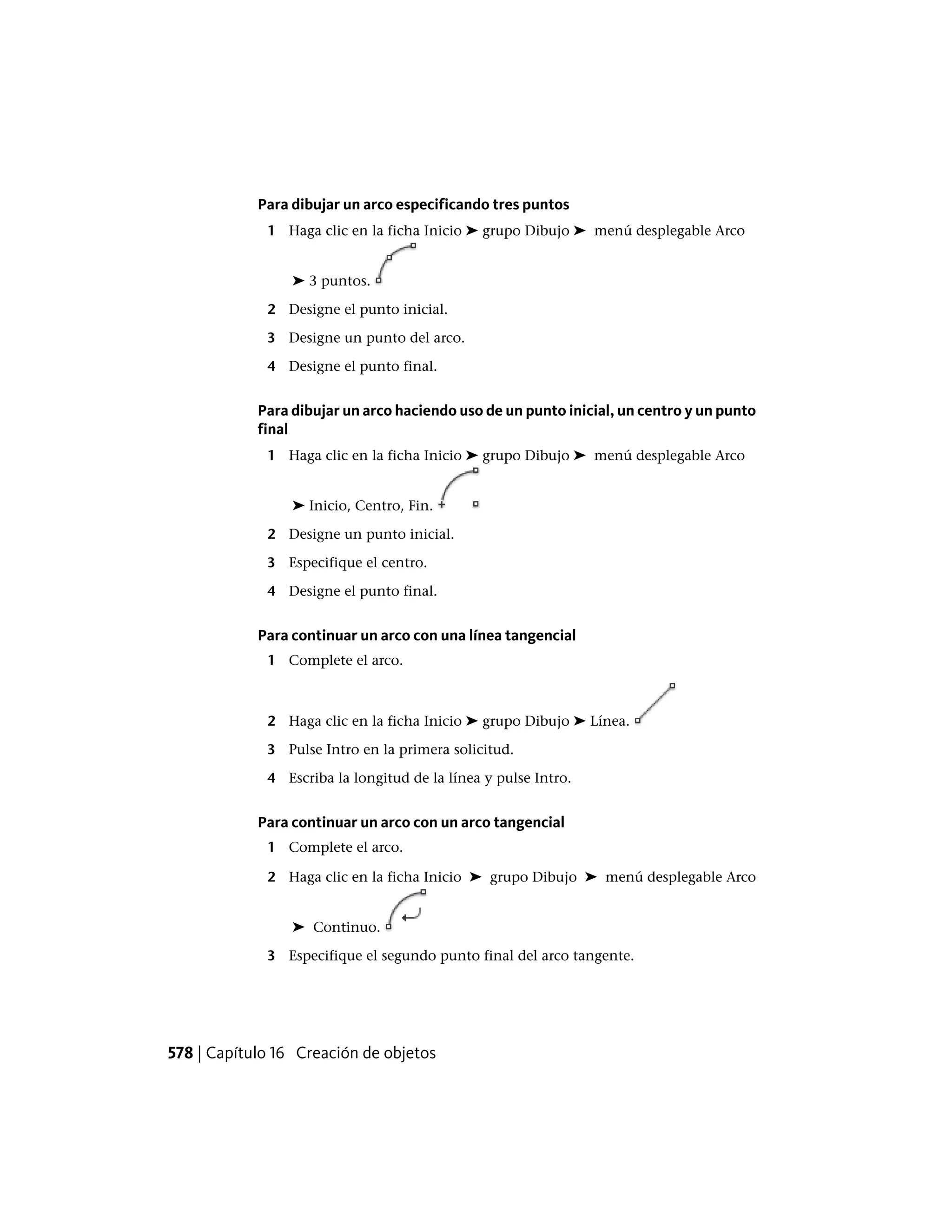 Para dibujar un arco especificando tres puntos
1 Haga clic en la ficha Inicio ➤ grupo Dibujo ➤ menú desplegable Arco
➤ 3 puntos.
2 Designe el punto inicial.
3 Designe un punto del arco.
4 Designe el punto final.
Para dibujar un arco haciendo uso de un punto inicial, un centro y un punto
final
1 Haga clic en la ficha Inicio ➤ grupo Dibujo ➤ menú desplegable Arco
➤ Inicio, Centro, Fin.
2 Designe un punto inicial.
3 Especifique el centro.
4 Designe el punto final.
Para continuar un arco con una línea tangencial
1 Complete el arco.
2 Haga clic en la ficha Inicio ➤ grupo Dibujo ➤ Línea.
3 Pulse Intro en la primera solicitud.
4 Escriba la longitud de la línea y pulse Intro.
Para continuar un arco con un arco tangencial
1 Complete el arco.
2 Haga clic en la ficha Inicio ➤ grupo Dibujo ➤ menú desplegable Arco
➤ Continuo.
3 Especifique el segundo punto final del arco tangente.
578 | Capítulo 16 Creación de objetos
 