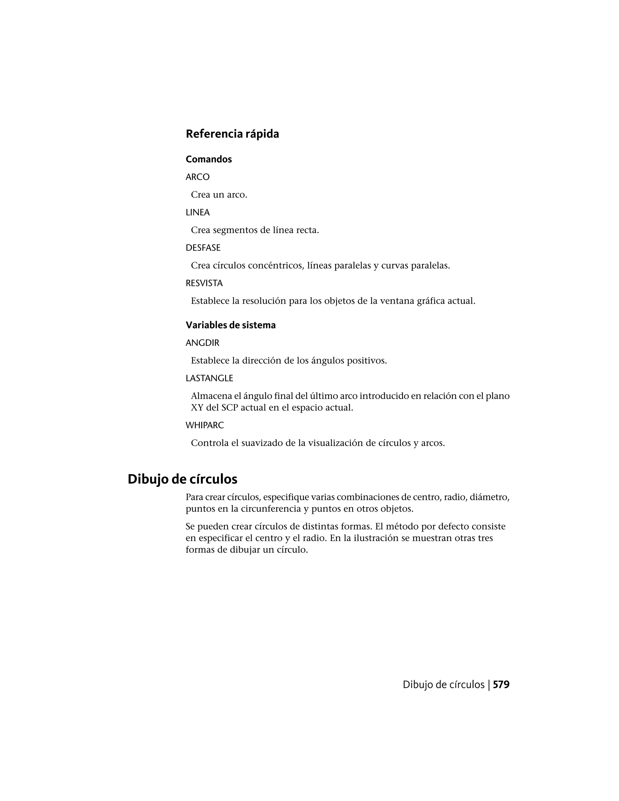 Referencia rápida
Comandos
ARCO
Crea un arco.
LINEA
Crea segmentos de línea recta.
DESFASE
Crea círculos concéntricos, líneas paralelas y curvas paralelas.
RESVISTA
Establece la resolución para los objetos de la ventana gráfica actual.
Variables de sistema
ANGDIR
Establece la dirección de los ángulos positivos.
LASTANGLE
Almacena el ángulo final del último arco introducido en relación con el plano
XY del SCP actual en el espacio actual.
WHIPARC
Controla el suavizado de la visualización de círculos y arcos.
Dibujo de círculos
Para crear círculos, especifique varias combinaciones de centro, radio, diámetro,
puntos en la circunferencia y puntos en otros objetos.
Se pueden crear círculos de distintas formas. El método por defecto consiste
en especificar el centro y el radio. En la ilustración se muestran otras tres
formas de dibujar un círculo.
Dibujo de círculos | 579
 
