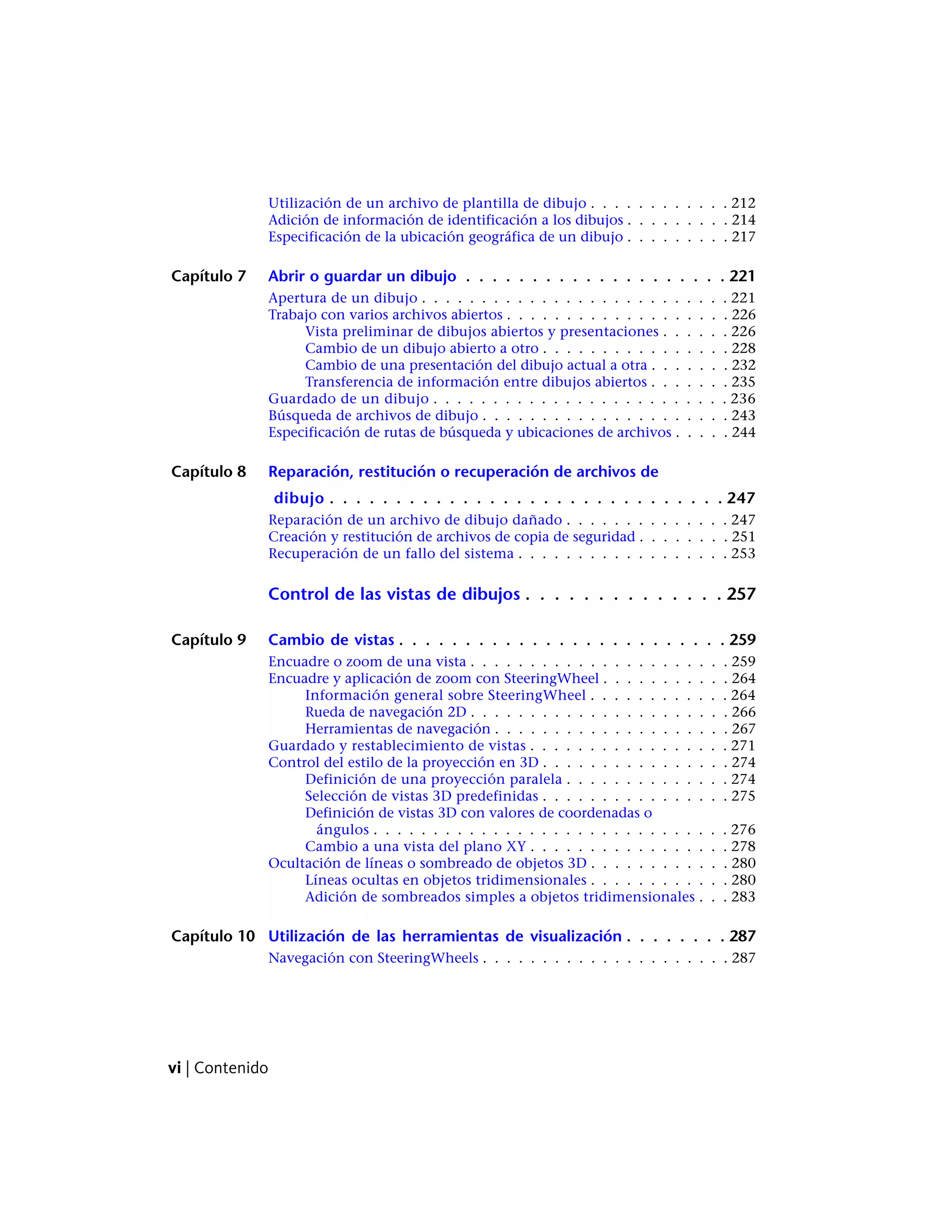 Utilización de un archivo de plantilla de dibujo . . . . . . . . . . . . 212
Adición de información de identificación a los dibujos . . . . . . . . . 214
Especificación de la ubicación geográfica de un dibujo . . . . . . . . . 217
Capítulo 7 Abrir o guardar un dibujo . . . . . . . . . . . . . . . . . . . . 221
Apertura de un dibujo . . . . . . . . . . . . . . . . . . . . . . . . . . 221
Trabajo con varios archivos abiertos . . . . . . . . . . . . . . . . . . . 226
Vista preliminar de dibujos abiertos y presentaciones . . . . . . 226
Cambio de un dibujo abierto a otro . . . . . . . . . . . . . . . . 228
Cambio de una presentación del dibujo actual a otra . . . . . . . 232
Transferencia de información entre dibujos abiertos . . . . . . . 235
Guardado de un dibujo . . . . . . . . . . . . . . . . . . . . . . . . . 236
Búsqueda de archivos de dibujo . . . . . . . . . . . . . . . . . . . . . 243
Especificación de rutas de búsqueda y ubicaciones de archivos . . . . . 244
Capítulo 8 Reparación, restitución o recuperación de archivos de
dibujo . . . . . . . . . . . . . . . . . . . . . . . . . . . . . . 247
Reparación de un archivo de dibujo dañado . . . . . . . . . . . . . . 247
Creación y restitución de archivos de copia de seguridad . . . . . . . . 251
Recuperación de un fallo del sistema . . . . . . . . . . . . . . . . . . 253
Control de las vistas de dibujos . . . . . . . . . . . . . . 257
Capítulo 9 Cambio de vistas . . . . . . . . . . . . . . . . . . . . . . . . . 259
Encuadre o zoom de una vista . . . . . . . . . . . . . . . . . . . . . . 259
Encuadre y aplicación de zoom con SteeringWheel . . . . . . . . . . . 264
Información general sobre SteeringWheel . . . . . . . . . . . . 264
Rueda de navegación 2D . . . . . . . . . . . . . . . . . . . . . . 266
Herramientas de navegación . . . . . . . . . . . . . . . . . . . . 267
Guardado y restablecimiento de vistas . . . . . . . . . . . . . . . . . 271
Control del estilo de la proyección en 3D . . . . . . . . . . . . . . . . 274
Definición de una proyección paralela . . . . . . . . . . . . . . 274
Selección de vistas 3D predefinidas . . . . . . . . . . . . . . . . 275
Definición de vistas 3D con valores de coordenadas o
ángulos . . . . . . . . . . . . . . . . . . . . . . . . . . . . . . 276
Cambio a una vista del plano XY . . . . . . . . . . . . . . . . . 278
Ocultación de líneas o sombreado de objetos 3D . . . . . . . . . . . . 280
Líneas ocultas en objetos tridimensionales . . . . . . . . . . . . 280
Adición de sombreados simples a objetos tridimensionales . . . 283
Capítulo 10 Utilización de las herramientas de visualización . . . . . . . . 287
Navegación con SteeringWheels . . . . . . . . . . . . . . . . . . . . . 287
vi | Contenido
 