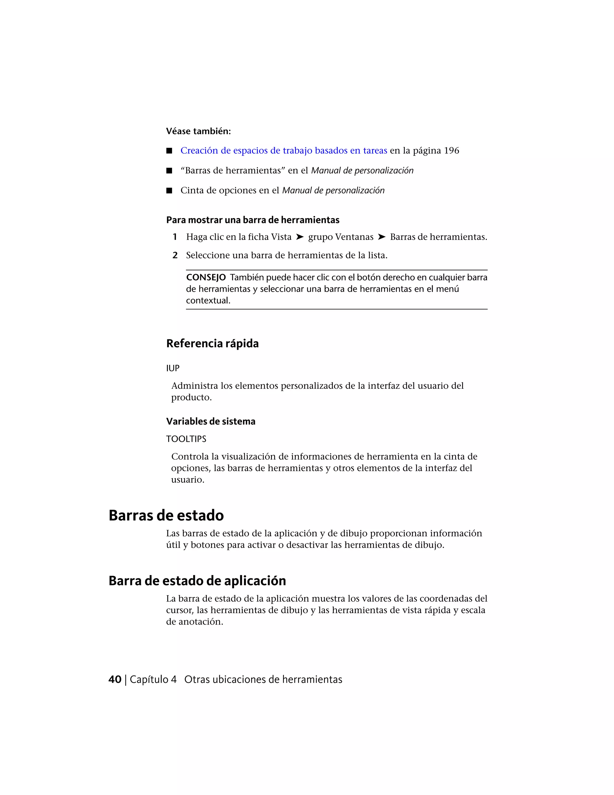 Véase también:
■ Creación de espacios de trabajo basados en tareas en la página 196
■ “Barras de herramientas” en el Manual de personalización
■ Cinta de opciones en el Manual de personalización
Para mostrar una barra de herramientas
1 Haga clic en la ficha Vista ➤ grupo Ventanas ➤ Barras de herramientas.
2 Seleccione una barra de herramientas de la lista.
CONSEJO También puede hacer clic con el botón derecho en cualquier barra
de herramientas y seleccionar una barra de herramientas en el menú
contextual.
Referencia rápida
IUP
Administra los elementos personalizados de la interfaz del usuario del
producto.
Variables de sistema
TOOLTIPS
Controla la visualización de informaciones de herramienta en la cinta de
opciones, las barras de herramientas y otros elementos de la interfaz del
usuario.
Barras de estado
Las barras de estado de la aplicación y de dibujo proporcionan información
útil y botones para activar o desactivar las herramientas de dibujo.
Barra de estado de aplicación
La barra de estado de la aplicación muestra los valores de las coordenadas del
cursor, las herramientas de dibujo y las herramientas de vista rápida y escala
de anotación.
40 | Capítulo 4 Otras ubicaciones de herramientas
 