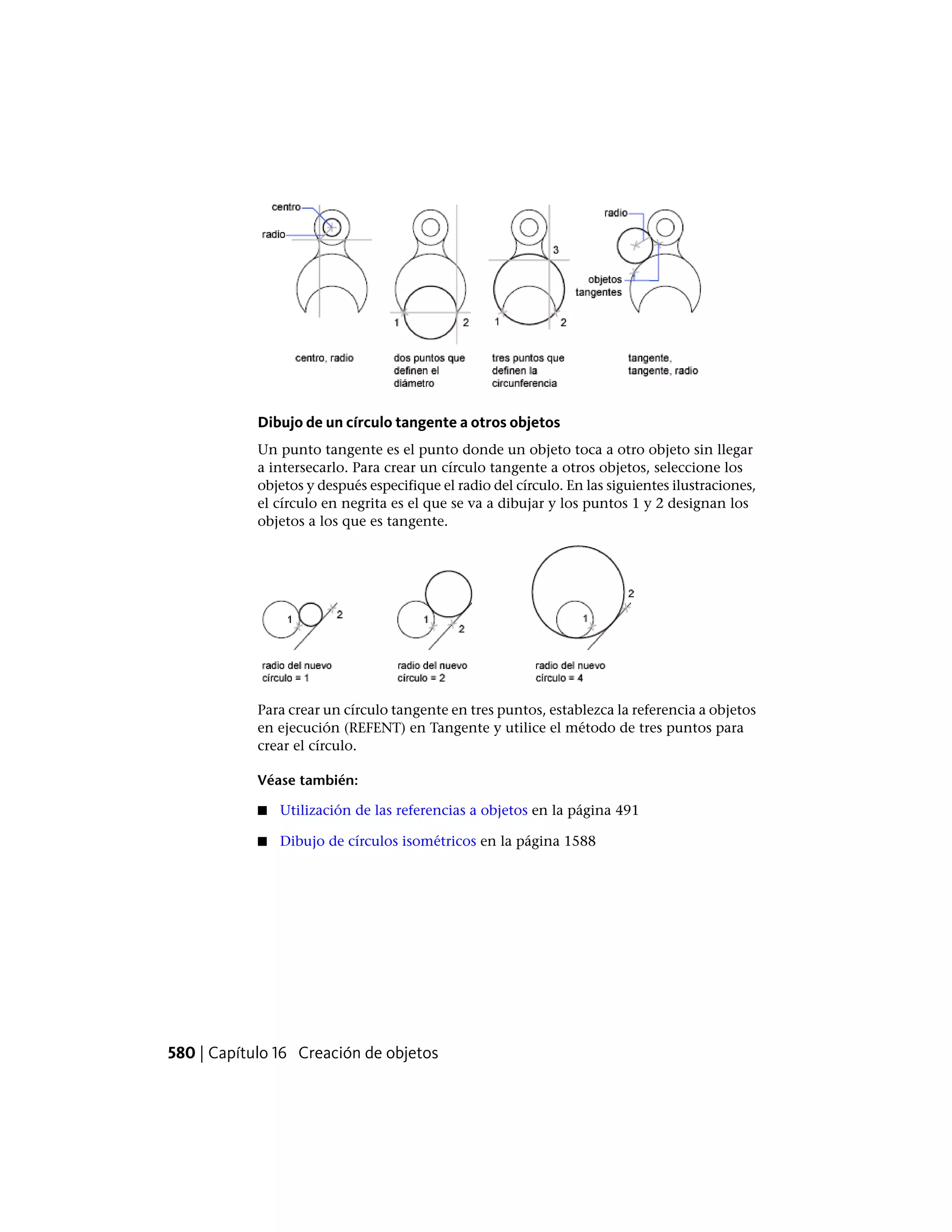 Dibujo de un círculo tangente a otros objetos
Un punto tangente es el punto donde un objeto toca a otro objeto sin llegar
a intersecarlo. Para crear un círculo tangente a otros objetos, seleccione los
objetos y después especifique el radio del círculo. En las siguientes ilustraciones,
el círculo en negrita es el que se va a dibujar y los puntos 1 y 2 designan los
objetos a los que es tangente.
Para crear un círculo tangente en tres puntos, establezca la referencia a objetos
en ejecución (REFENT) en Tangente y utilice el método de tres puntos para
crear el círculo.
Véase también:
■ Utilización de las referencias a objetos en la página 491
■ Dibujo de círculos isométricos en la página 1588
580 | Capítulo 16 Creación de objetos
 