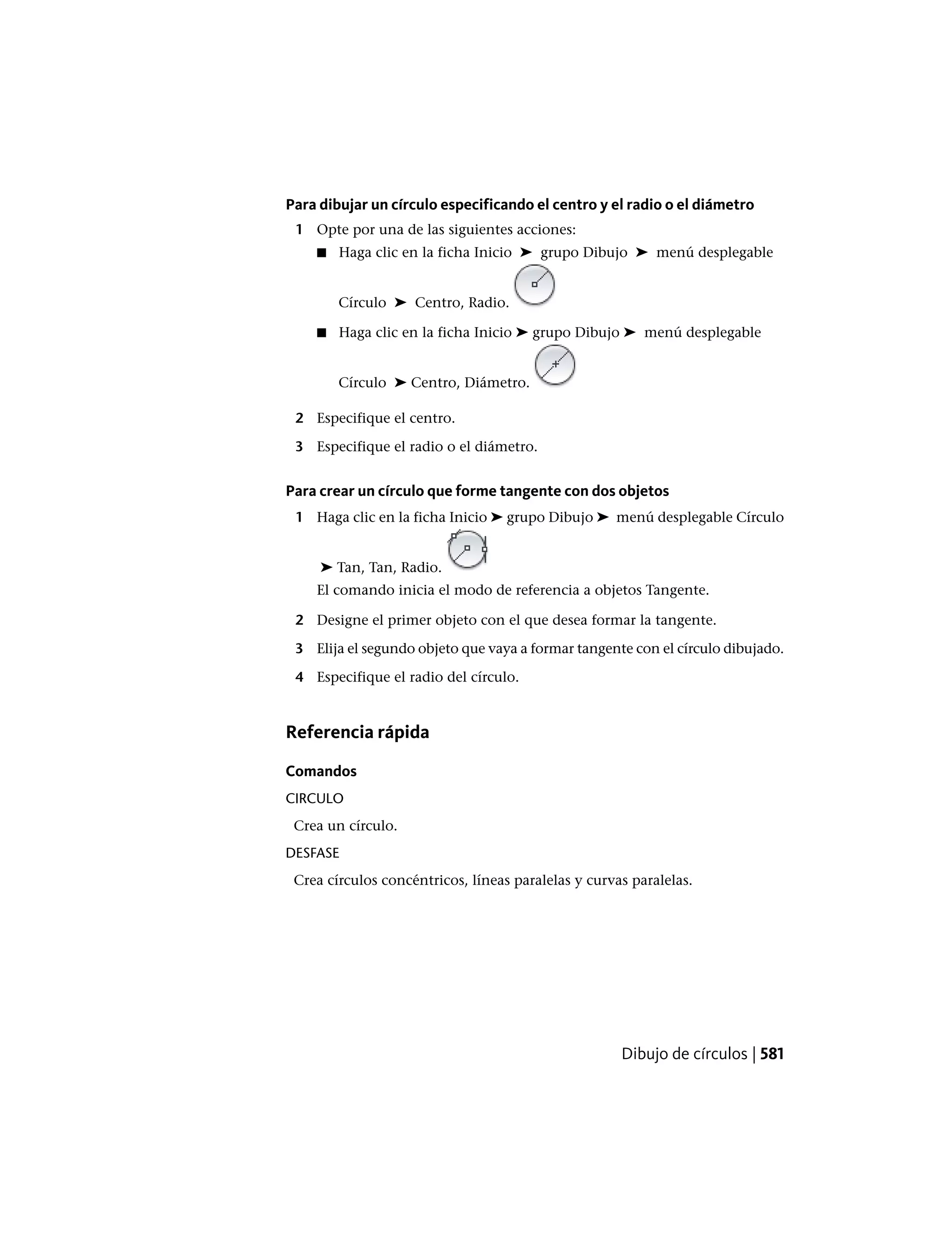Para dibujar un círculo especificando el centro y el radio o el diámetro
1 Opte por una de las siguientes acciones:
■ Haga clic en la ficha Inicio ➤ grupo Dibujo ➤ menú desplegable
Círculo ➤ Centro, Radio.
■ Haga clic en la ficha Inicio ➤ grupo Dibujo ➤ menú desplegable
Círculo ➤ Centro, Diámetro.
2 Especifique el centro.
3 Especifique el radio o el diámetro.
Para crear un círculo que forme tangente con dos objetos
1 Haga clic en la ficha Inicio ➤ grupo Dibujo ➤ menú desplegable Círculo
➤ Tan, Tan, Radio.
El comando inicia el modo de referencia a objetos Tangente.
2 Designe el primer objeto con el que desea formar la tangente.
3 Elija el segundo objeto que vaya a formar tangente con el círculo dibujado.
4 Especifique el radio del círculo.
Referencia rápida
Comandos
CIRCULO
Crea un círculo.
DESFASE
Crea círculos concéntricos, líneas paralelas y curvas paralelas.
Dibujo de círculos | 581
 