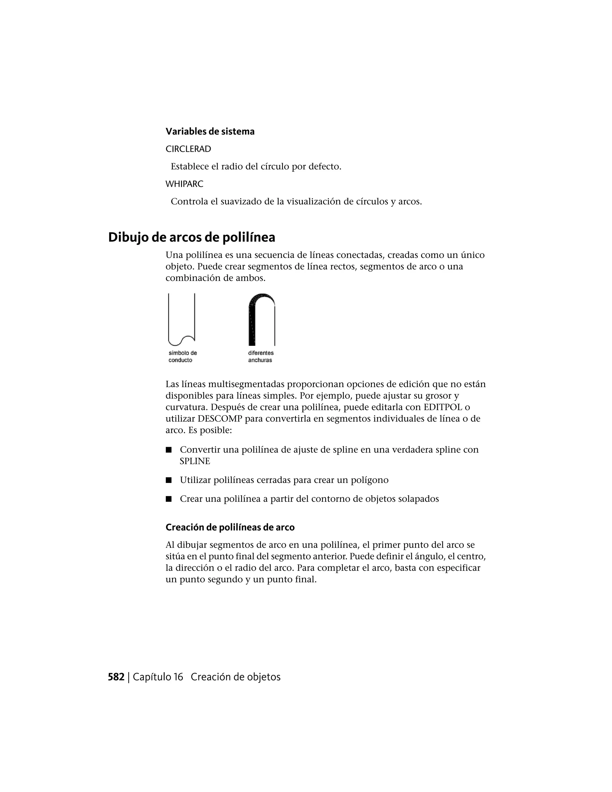 Variables de sistema
CIRCLERAD
Establece el radio del círculo por defecto.
WHIPARC
Controla el suavizado de la visualización de círculos y arcos.
Dibujo de arcos de polilínea
Una polilínea es una secuencia de líneas conectadas, creadas como un único
objeto. Puede crear segmentos de línea rectos, segmentos de arco o una
combinación de ambos.
Las líneas multisegmentadas proporcionan opciones de edición que no están
disponibles para líneas simples. Por ejemplo, puede ajustar su grosor y
curvatura. Después de crear una polilínea, puede editarla con EDITPOL o
utilizar DESCOMP para convertirla en segmentos individuales de línea o de
arco. Es posible:
■ Convertir una polilínea de ajuste de spline en una verdadera spline con
SPLINE
■ Utilizar polilíneas cerradas para crear un polígono
■ Crear una polilínea a partir del contorno de objetos solapados
Creación de polilíneas de arco
Al dibujar segmentos de arco en una polilínea, el primer punto del arco se
sitúa en el punto final del segmento anterior. Puede definir el ángulo, el centro,
la dirección o el radio del arco. Para completar el arco, basta con especificar
un punto segundo y un punto final.
582 | Capítulo 16 Creación de objetos
 