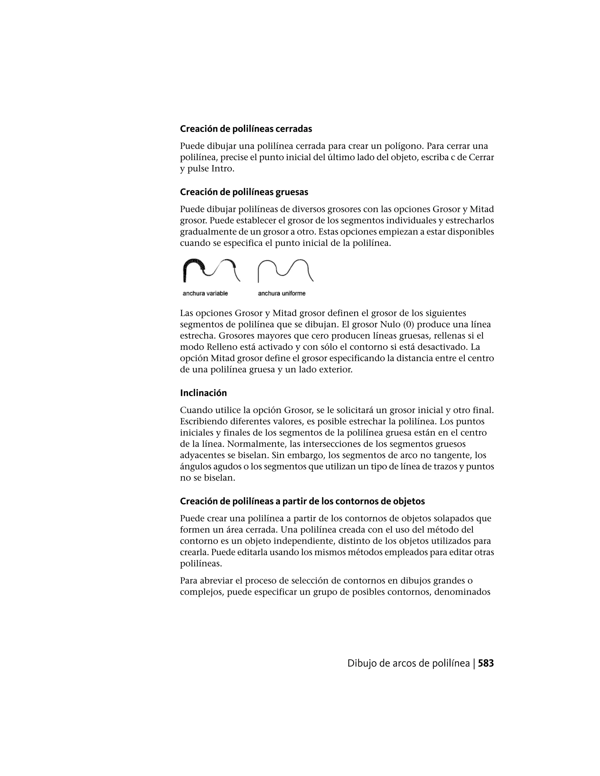 Creación de polilíneas cerradas
Puede dibujar una polilínea cerrada para crear un polígono. Para cerrar una
polilínea, precise el punto inicial del último lado del objeto, escriba c de Cerrar
y pulse Intro.
Creación de polilíneas gruesas
Puede dibujar polilíneas de diversos grosores con las opciones Grosor y Mitad
grosor. Puede establecer el grosor de los segmentos individuales y estrecharlos
gradualmente de un grosor a otro. Estas opciones empiezan a estar disponibles
cuando se especifica el punto inicial de la polilínea.
Las opciones Grosor y Mitad grosor definen el grosor de los siguientes
segmentos de polilínea que se dibujan. El grosor Nulo (0) produce una línea
estrecha. Grosores mayores que cero producen líneas gruesas, rellenas si el
modo Relleno está activado y con sólo el contorno si está desactivado. La
opción Mitad grosor define el grosor especificando la distancia entre el centro
de una polilínea gruesa y un lado exterior.
Inclinación
Cuando utilice la opción Grosor, se le solicitará un grosor inicial y otro final.
Escribiendo diferentes valores, es posible estrechar la polilínea. Los puntos
iniciales y finales de los segmentos de la polilínea gruesa están en el centro
de la línea. Normalmente, las intersecciones de los segmentos gruesos
adyacentes se biselan. Sin embargo, los segmentos de arco no tangente, los
ángulos agudos o los segmentos que utilizan un tipo de línea de trazos y puntos
no se biselan.
Creación de polilíneas a partir de los contornos de objetos
Puede crear una polilínea a partir de los contornos de objetos solapados que
formen un área cerrada. Una polilínea creada con el uso del método del
contorno es un objeto independiente, distinto de los objetos utilizados para
crearla. Puede editarla usando los mismos métodos empleados para editar otras
polilíneas.
Para abreviar el proceso de selección de contornos en dibujos grandes o
complejos, puede especificar un grupo de posibles contornos, denominados
Dibujo de arcos de polilínea | 583
 