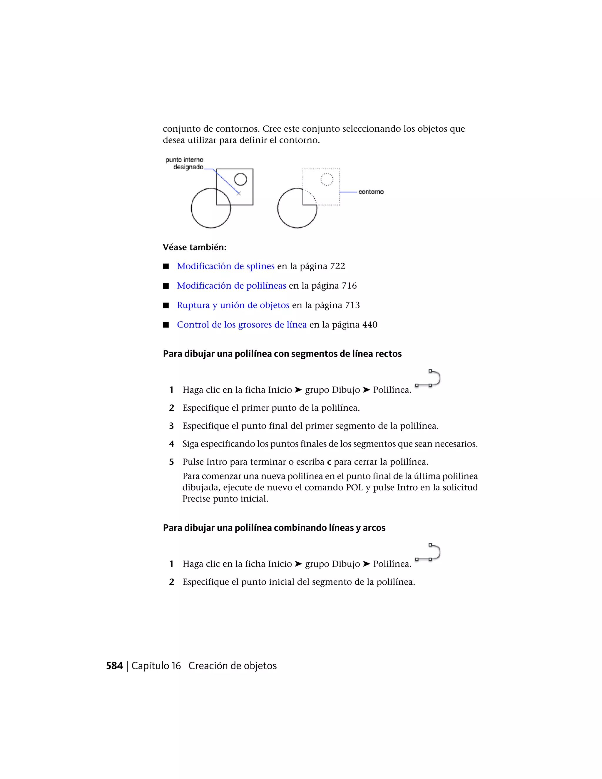 conjunto de contornos. Cree este conjunto seleccionando los objetos que
desea utilizar para definir el contorno.
Véase también:
■ Modificación de splines en la página 722
■ Modificación de polilíneas en la página 716
■ Ruptura y unión de objetos en la página 713
■ Control de los grosores de línea en la página 440
Para dibujar una polilínea con segmentos de línea rectos
1 Haga clic en la ficha Inicio ➤ grupo Dibujo ➤ Polilínea.
2 Especifique el primer punto de la polilínea.
3 Especifique el punto final del primer segmento de la polilínea.
4 Siga especificando los puntos finales de los segmentos que sean necesarios.
5 Pulse Intro para terminar o escriba c para cerrar la polilínea.
Para comenzar una nueva polilínea en el punto final de la última polilínea
dibujada, ejecute de nuevo el comando POL y pulse Intro en la solicitud
Precise punto inicial.
Para dibujar una polilínea combinando líneas y arcos
1 Haga clic en la ficha Inicio ➤ grupo Dibujo ➤ Polilínea.
2 Especifique el punto inicial del segmento de la polilínea.
584 | Capítulo 16 Creación de objetos
 