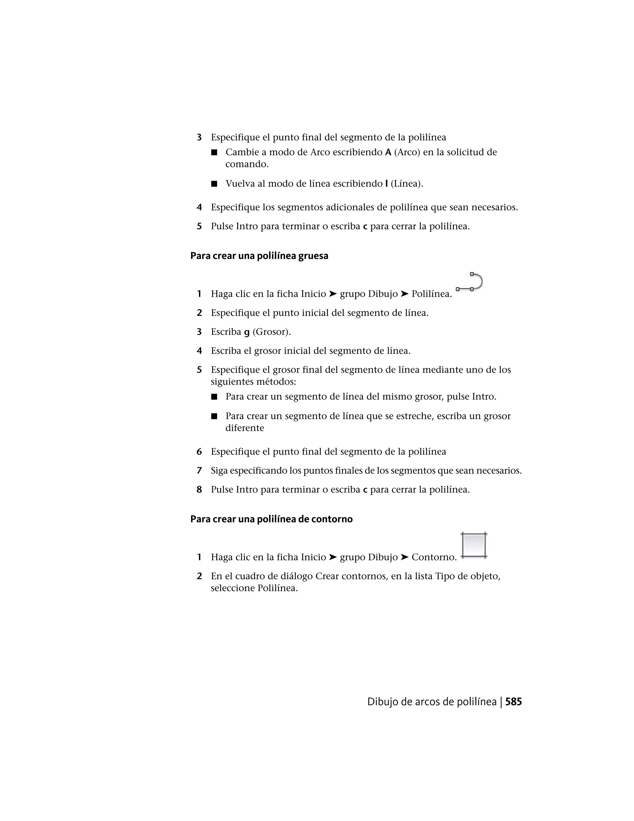 3 Especifique el punto final del segmento de la polilínea
■ Cambie a modo de Arco escribiendo A (Arco) en la solicitud de
comando.
■ Vuelva al modo de línea escribiendo l (Línea).
4 Especifique los segmentos adicionales de polilínea que sean necesarios.
5 Pulse Intro para terminar o escriba c para cerrar la polilínea.
Para crear una polilínea gruesa
1 Haga clic en la ficha Inicio ➤ grupo Dibujo ➤ Polilínea.
2 Especifique el punto inicial del segmento de línea.
3 Escriba g (Grosor).
4 Escriba el grosor inicial del segmento de línea.
5 Especifique el grosor final del segmento de línea mediante uno de los
siguientes métodos:
■ Para crear un segmento de línea del mismo grosor, pulse Intro.
■ Para crear un segmento de línea que se estreche, escriba un grosor
diferente
6 Especifique el punto final del segmento de la polilínea
7 Siga especificando los puntos finales de los segmentos que sean necesarios.
8 Pulse Intro para terminar o escriba c para cerrar la polilínea.
Para crear una polilínea de contorno
1 Haga clic en la ficha Inicio ➤ grupo Dibujo ➤ Contorno.
2 En el cuadro de diálogo Crear contornos, en la lista Tipo de objeto,
seleccione Polilínea.
Dibujo de arcos de polilínea | 585
 