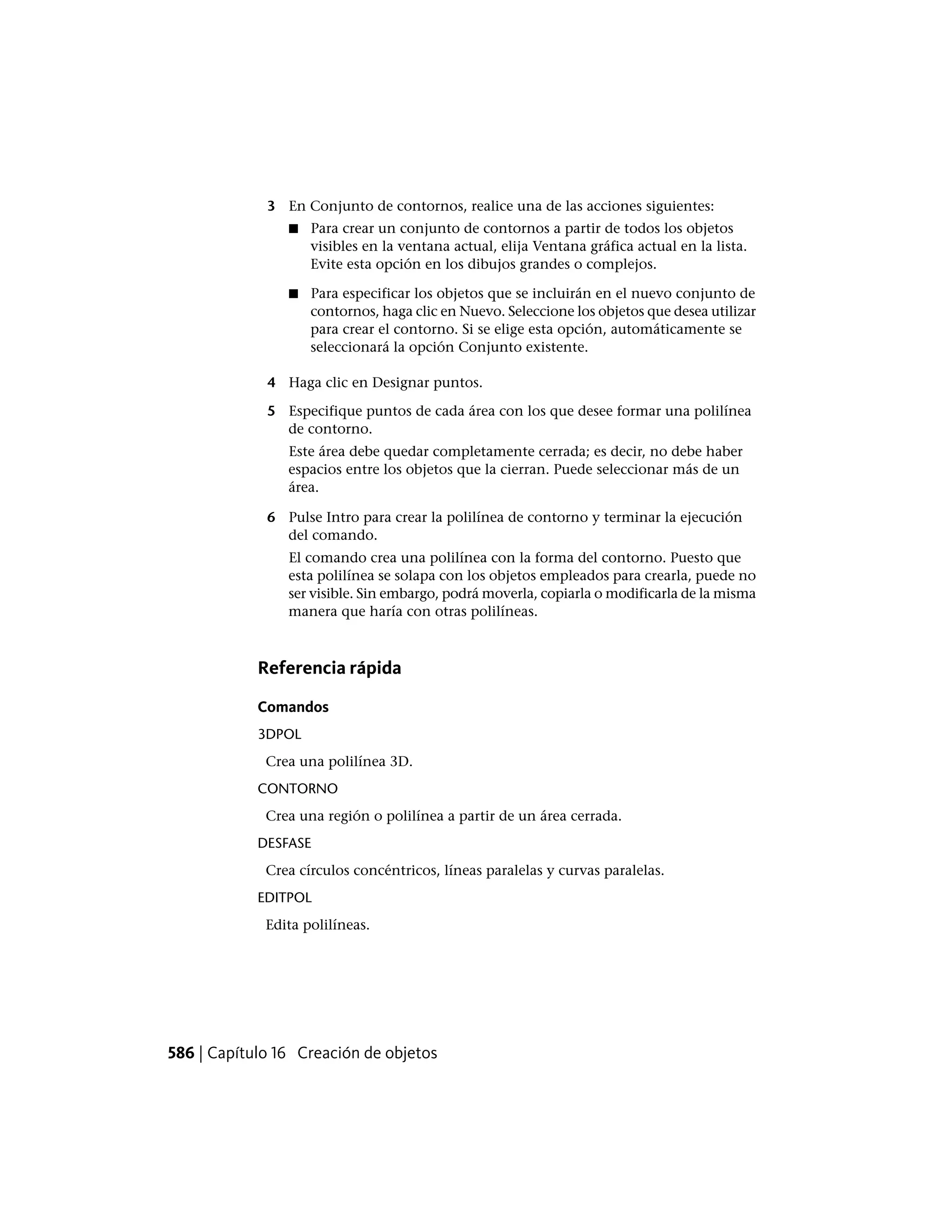 3 En Conjunto de contornos, realice una de las acciones siguientes:
■ Para crear un conjunto de contornos a partir de todos los objetos
visibles en la ventana actual, elija Ventana gráfica actual en la lista.
Evite esta opción en los dibujos grandes o complejos.
■ Para especificar los objetos que se incluirán en el nuevo conjunto de
contornos, haga clic en Nuevo. Seleccione los objetos que desea utilizar
para crear el contorno. Si se elige esta opción, automáticamente se
seleccionará la opción Conjunto existente.
4 Haga clic en Designar puntos.
5 Especifique puntos de cada área con los que desee formar una polilínea
de contorno.
Este área debe quedar completamente cerrada; es decir, no debe haber
espacios entre los objetos que la cierran. Puede seleccionar más de un
área.
6 Pulse Intro para crear la polilínea de contorno y terminar la ejecución
del comando.
El comando crea una polilínea con la forma del contorno. Puesto que
esta polilínea se solapa con los objetos empleados para crearla, puede no
ser visible. Sin embargo, podrá moverla, copiarla o modificarla de la misma
manera que haría con otras polilíneas.
Referencia rápida
Comandos
3DPOL
Crea una polilínea 3D.
CONTORNO
Crea una región o polilínea a partir de un área cerrada.
DESFASE
Crea círculos concéntricos, líneas paralelas y curvas paralelas.
EDITPOL
Edita polilíneas.
586 | Capítulo 16 Creación de objetos
 