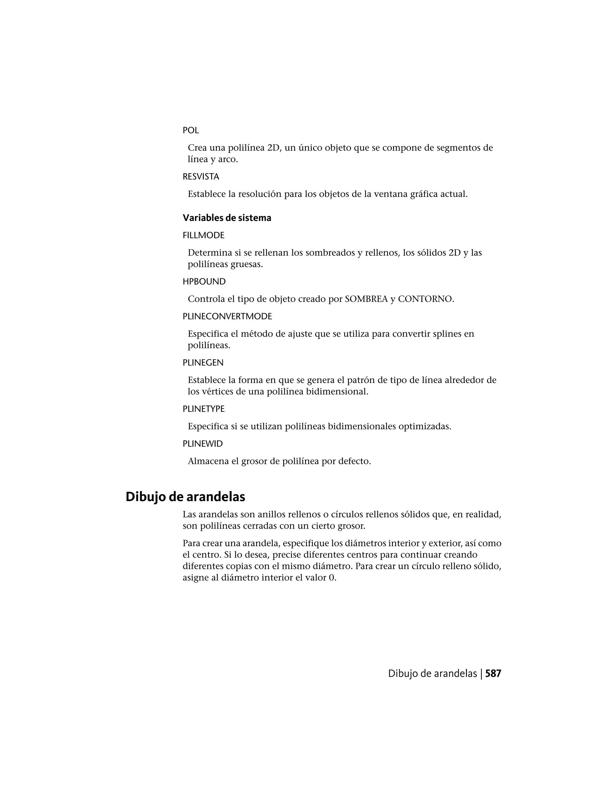 POL
Crea una polilínea 2D, un único objeto que se compone de segmentos de
línea y arco.
RESVISTA
Establece la resolución para los objetos de la ventana gráfica actual.
Variables de sistema
FILLMODE
Determina si se rellenan los sombreados y rellenos, los sólidos 2D y las
polilíneas gruesas.
HPBOUND
Controla el tipo de objeto creado por SOMBREA y CONTORNO.
PLINECONVERTMODE
Especifica el método de ajuste que se utiliza para convertir splines en
polilíneas.
PLINEGEN
Establece la forma en que se genera el patrón de tipo de línea alrededor de
los vértices de una polilínea bidimensional.
PLINETYPE
Especifica si se utilizan polilíneas bidimensionales optimizadas.
PLINEWID
Almacena el grosor de polilínea por defecto.
Dibujo de arandelas
Las arandelas son anillos rellenos o círculos rellenos sólidos que, en realidad,
son polilíneas cerradas con un cierto grosor.
Para crear una arandela, especifique los diámetros interior y exterior, así como
el centro. Si lo desea, precise diferentes centros para continuar creando
diferentes copias con el mismo diámetro. Para crear un círculo relleno sólido,
asigne al diámetro interior el valor 0.
Dibujo de arandelas | 587
 