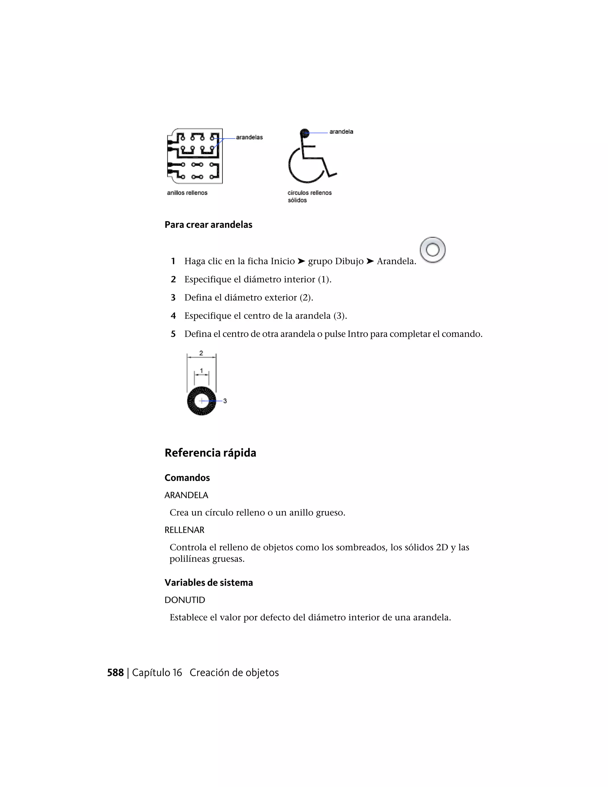 Para crear arandelas
1 Haga clic en la ficha Inicio ➤ grupo Dibujo ➤ Arandela.
2 Especifique el diámetro interior (1).
3 Defina el diámetro exterior (2).
4 Especifique el centro de la arandela (3).
5 Defina el centro de otra arandela o pulse Intro para completar el comando.
Referencia rápida
Comandos
ARANDELA
Crea un círculo relleno o un anillo grueso.
RELLENAR
Controla el relleno de objetos como los sombreados, los sólidos 2D y las
polilíneas gruesas.
Variables de sistema
DONUTID
Establece el valor por defecto del diámetro interior de una arandela.
588 | Capítulo 16 Creación de objetos
 