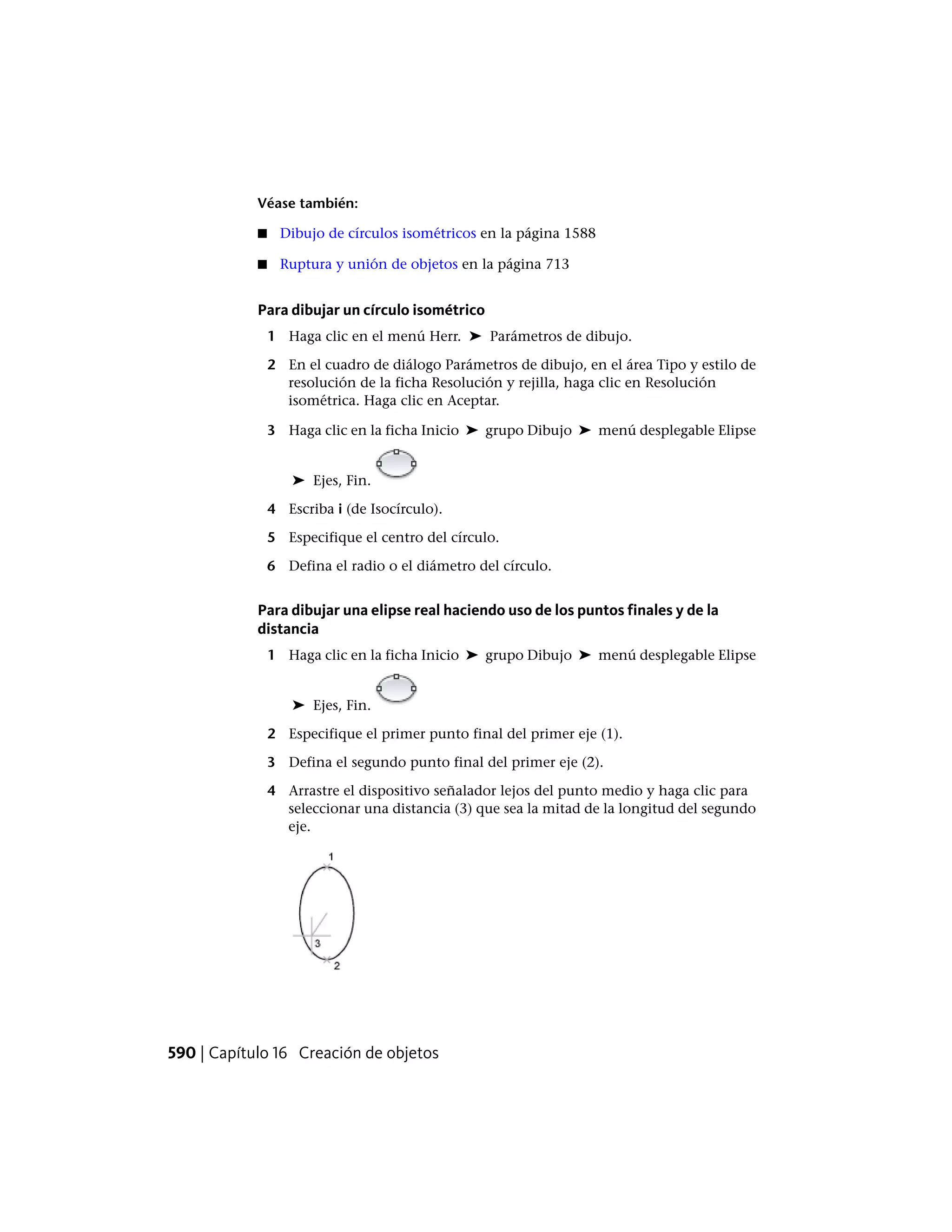 Véase también:
■ Dibujo de círculos isométricos en la página 1588
■ Ruptura y unión de objetos en la página 713
Para dibujar un círculo isométrico
1 Haga clic en el menú Herr. ➤ Parámetros de dibujo.
2 En el cuadro de diálogo Parámetros de dibujo, en el área Tipo y estilo de
resolución de la ficha Resolución y rejilla, haga clic en Resolución
isométrica. Haga clic en Aceptar.
3 Haga clic en la ficha Inicio ➤ grupo Dibujo ➤ menú desplegable Elipse
➤ Ejes, Fin.
4 Escriba i (de Isocírculo).
5 Especifique el centro del círculo.
6 Defina el radio o el diámetro del círculo.
Para dibujar una elipse real haciendo uso de los puntos finales y de la
distancia
1 Haga clic en la ficha Inicio ➤ grupo Dibujo ➤ menú desplegable Elipse
➤ Ejes, Fin.
2 Especifique el primer punto final del primer eje (1).
3 Defina el segundo punto final del primer eje (2).
4 Arrastre el dispositivo señalador lejos del punto medio y haga clic para
seleccionar una distancia (3) que sea la mitad de la longitud del segundo
eje.
590 | Capítulo 16 Creación de objetos
 