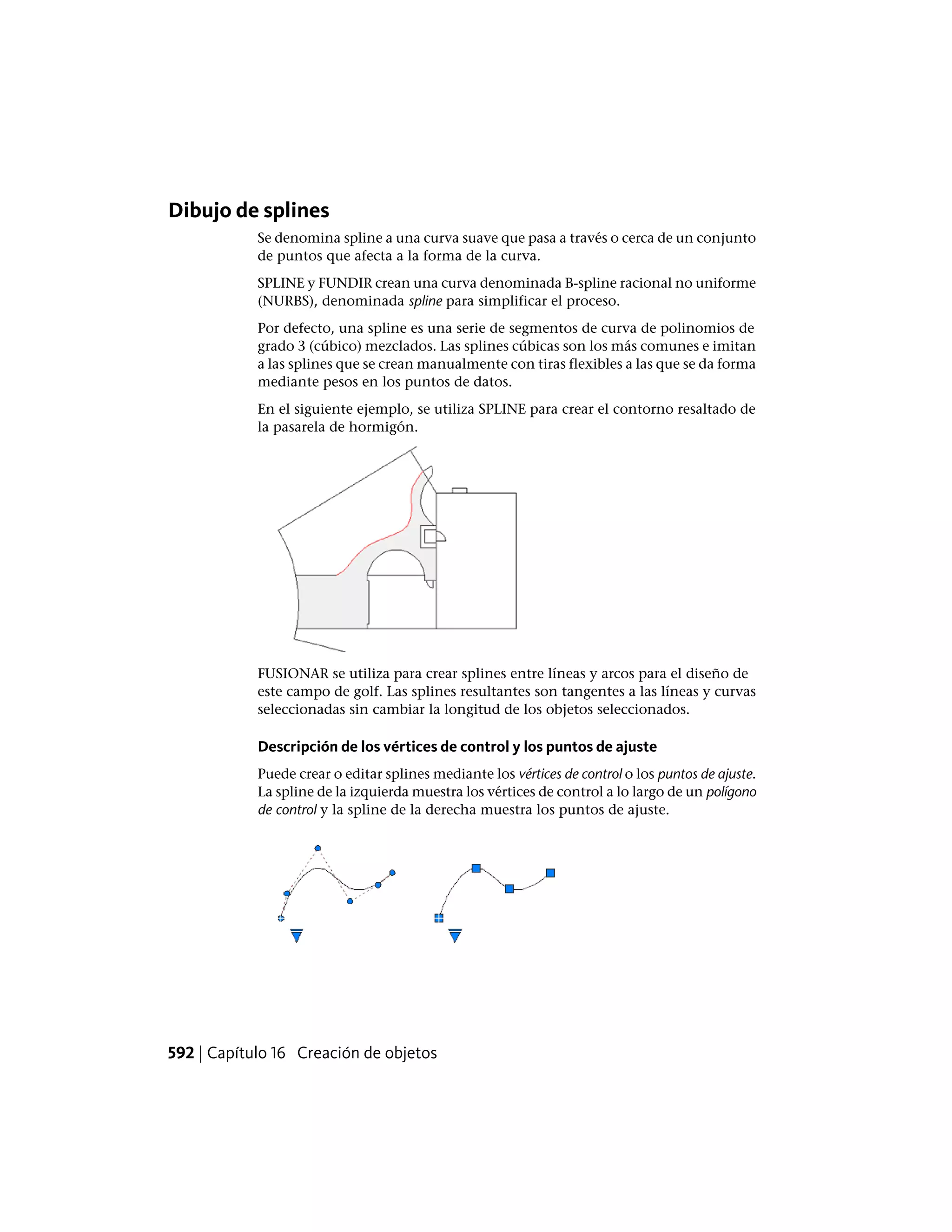 Dibujo de splines
Se denomina spline a una curva suave que pasa a través o cerca de un conjunto
de puntos que afecta a la forma de la curva.
SPLINE y FUNDIR crean una curva denominada B-spline racional no uniforme
(NURBS), denominada spline para simplificar el proceso.
Por defecto, una spline es una serie de segmentos de curva de polinomios de
grado 3 (cúbico) mezclados. Las splines cúbicas son los más comunes e imitan
a las splines que se crean manualmente con tiras flexibles a las que se da forma
mediante pesos en los puntos de datos.
En el siguiente ejemplo, se utiliza SPLINE para crear el contorno resaltado de
la pasarela de hormigón.
FUSIONAR se utiliza para crear splines entre líneas y arcos para el diseño de
este campo de golf. Las splines resultantes son tangentes a las líneas y curvas
seleccionadas sin cambiar la longitud de los objetos seleccionados.
Descripción de los vértices de control y los puntos de ajuste
Puede crear o editar splines mediante los vértices de control o los puntos de ajuste.
La spline de la izquierda muestra los vértices de control a lo largo de un polígono
de control y la spline de la derecha muestra los puntos de ajuste.
592 | Capítulo 16 Creación de objetos
 