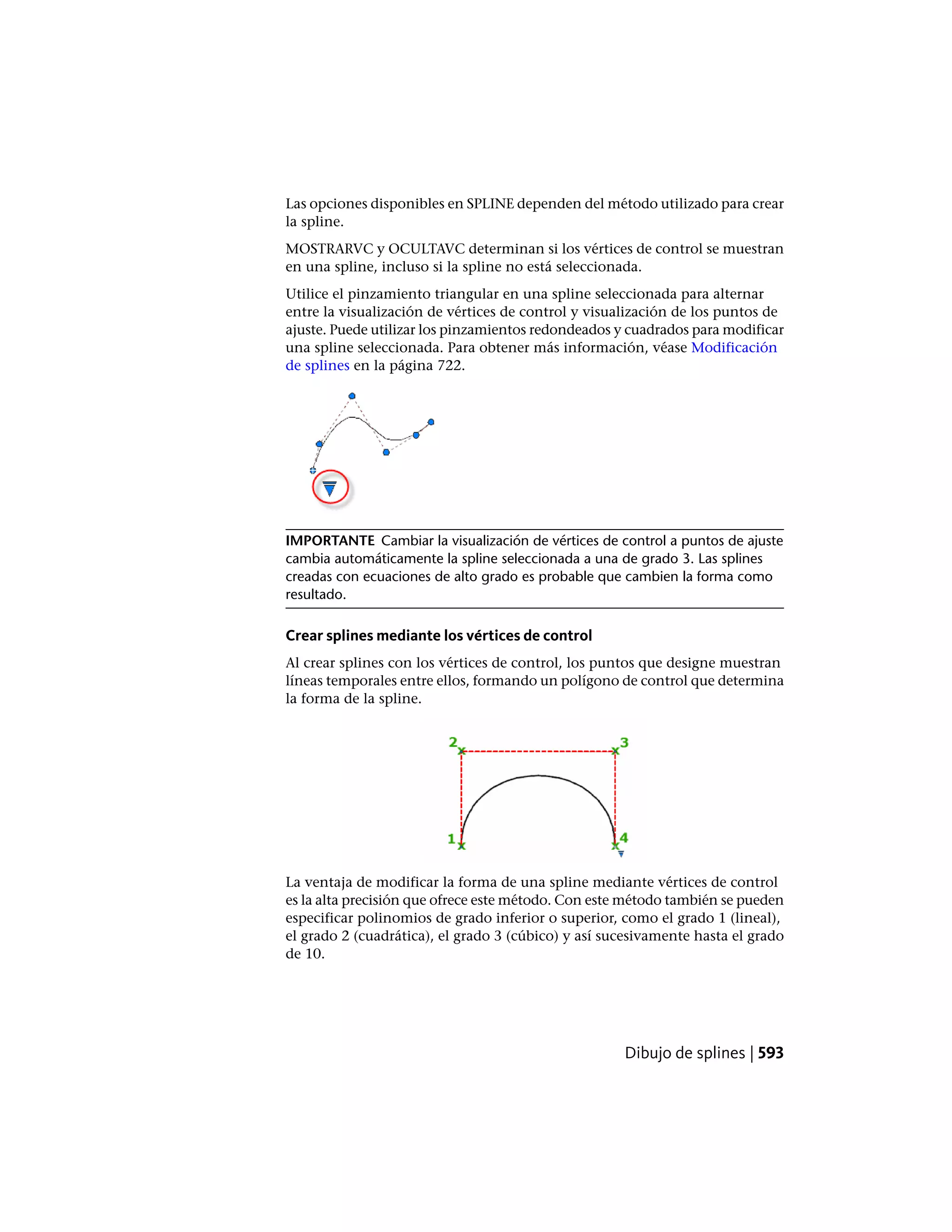 Las opciones disponibles en SPLINE dependen del método utilizado para crear
la spline.
MOSTRARVC y OCULTAVC determinan si los vértices de control se muestran
en una spline, incluso si la spline no está seleccionada.
Utilice el pinzamiento triangular en una spline seleccionada para alternar
entre la visualización de vértices de control y visualización de los puntos de
ajuste. Puede utilizar los pinzamientos redondeados y cuadrados para modificar
una spline seleccionada. Para obtener más información, véase Modificación
de splines en la página 722.
IMPORTANTE Cambiar la visualización de vértices de control a puntos de ajuste
cambia automáticamente la spline seleccionada a una de grado 3. Las splines
creadas con ecuaciones de alto grado es probable que cambien la forma como
resultado.
Crear splines mediante los vértices de control
Al crear splines con los vértices de control, los puntos que designe muestran
líneas temporales entre ellos, formando un polígono de control que determina
la forma de la spline.
La ventaja de modificar la forma de una spline mediante vértices de control
es la alta precisión que ofrece este método. Con este método también se pueden
especificar polinomios de grado inferior o superior, como el grado 1 (lineal),
el grado 2 (cuadrática), el grado 3 (cúbico) y así sucesivamente hasta el grado
de 10.
Dibujo de splines | 593
 