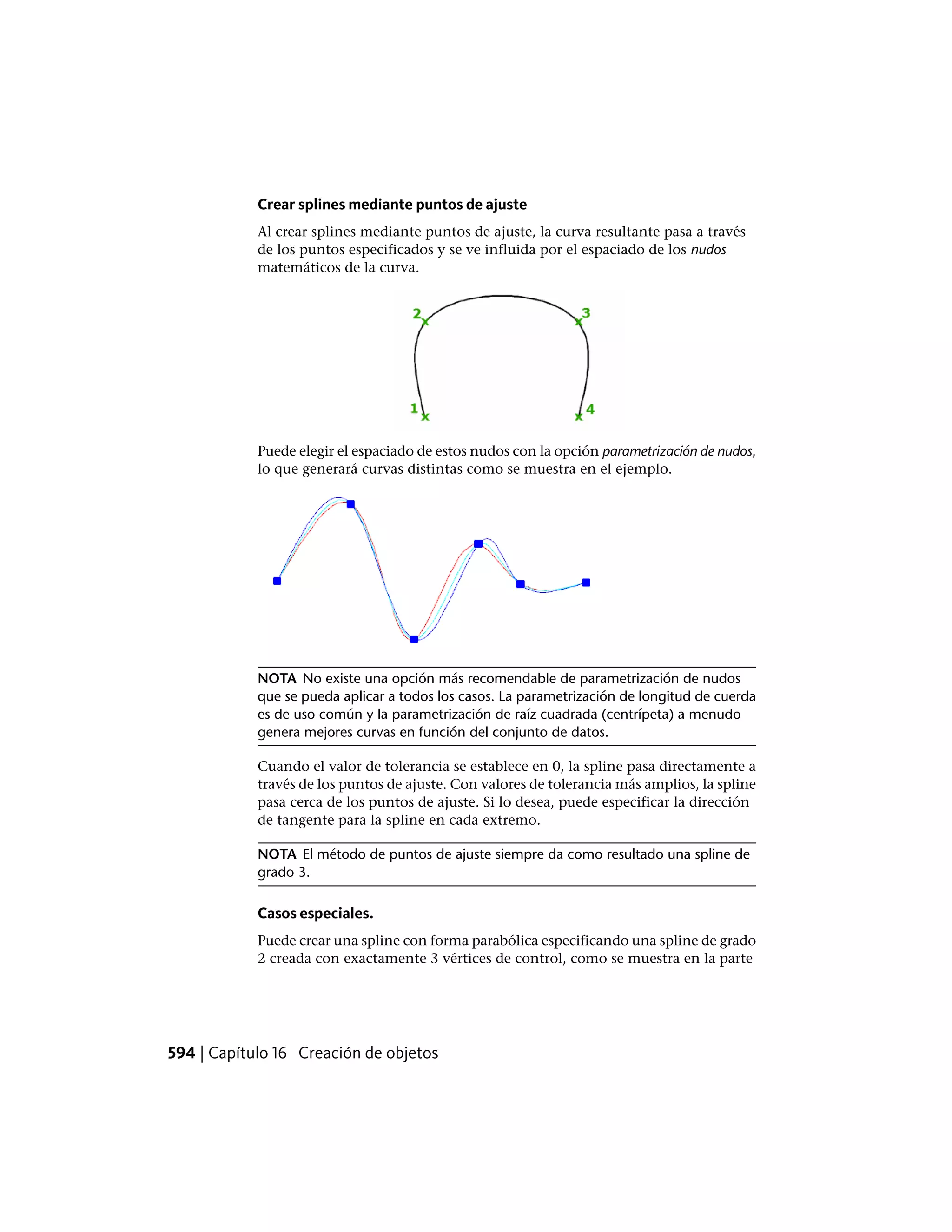 Crear splines mediante puntos de ajuste
Al crear splines mediante puntos de ajuste, la curva resultante pasa a través
de los puntos especificados y se ve influida por el espaciado de los nudos
matemáticos de la curva.
Puede elegir el espaciado de estos nudos con la opción parametrización de nudos,
lo que generará curvas distintas como se muestra en el ejemplo.
NOTA No existe una opción más recomendable de parametrización de nudos
que se pueda aplicar a todos los casos. La parametrización de longitud de cuerda
es de uso común y la parametrización de raíz cuadrada (centrípeta) a menudo
genera mejores curvas en función del conjunto de datos.
Cuando el valor de tolerancia se establece en 0, la spline pasa directamente a
través de los puntos de ajuste. Con valores de tolerancia más amplios, la spline
pasa cerca de los puntos de ajuste. Si lo desea, puede especificar la dirección
de tangente para la spline en cada extremo.
NOTA El método de puntos de ajuste siempre da como resultado una spline de
grado 3.
Casos especiales.
Puede crear una spline con forma parabólica especificando una spline de grado
2 creada con exactamente 3 vértices de control, como se muestra en la parte
594 | Capítulo 16 Creación de objetos
 