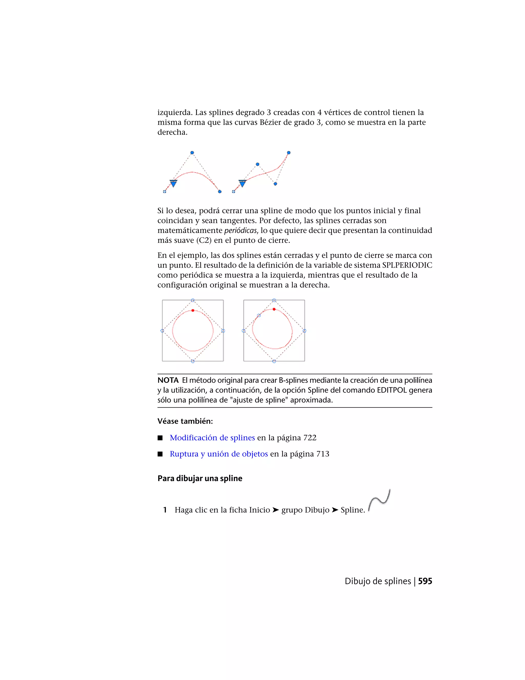 izquierda. Las splines degrado 3 creadas con 4 vértices de control tienen la
misma forma que las curvas Bézier de grado 3, como se muestra en la parte
derecha.
Si lo desea, podrá cerrar una spline de modo que los puntos inicial y final
coincidan y sean tangentes. Por defecto, las splines cerradas son
matemáticamente periódicas, lo que quiere decir que presentan la continuidad
más suave (C2) en el punto de cierre.
En el ejemplo, las dos splines están cerradas y el punto de cierre se marca con
un punto. El resultado de la definición de la variable de sistema SPLPERIODIC
como periódica se muestra a la izquierda, mientras que el resultado de la
configuración original se muestran a la derecha.
NOTA El método original para crear B-splines mediante la creación de una polilínea
y la utilización, a continuación, de la opción Spline del comando EDITPOL genera
sólo una polilínea de "ajuste de spline" aproximada.
Véase también:
■ Modificación de splines en la página 722
■ Ruptura y unión de objetos en la página 713
Para dibujar una spline
1 Haga clic en la ficha Inicio ➤ grupo Dibujo ➤ Spline.
Dibujo de splines | 595
 