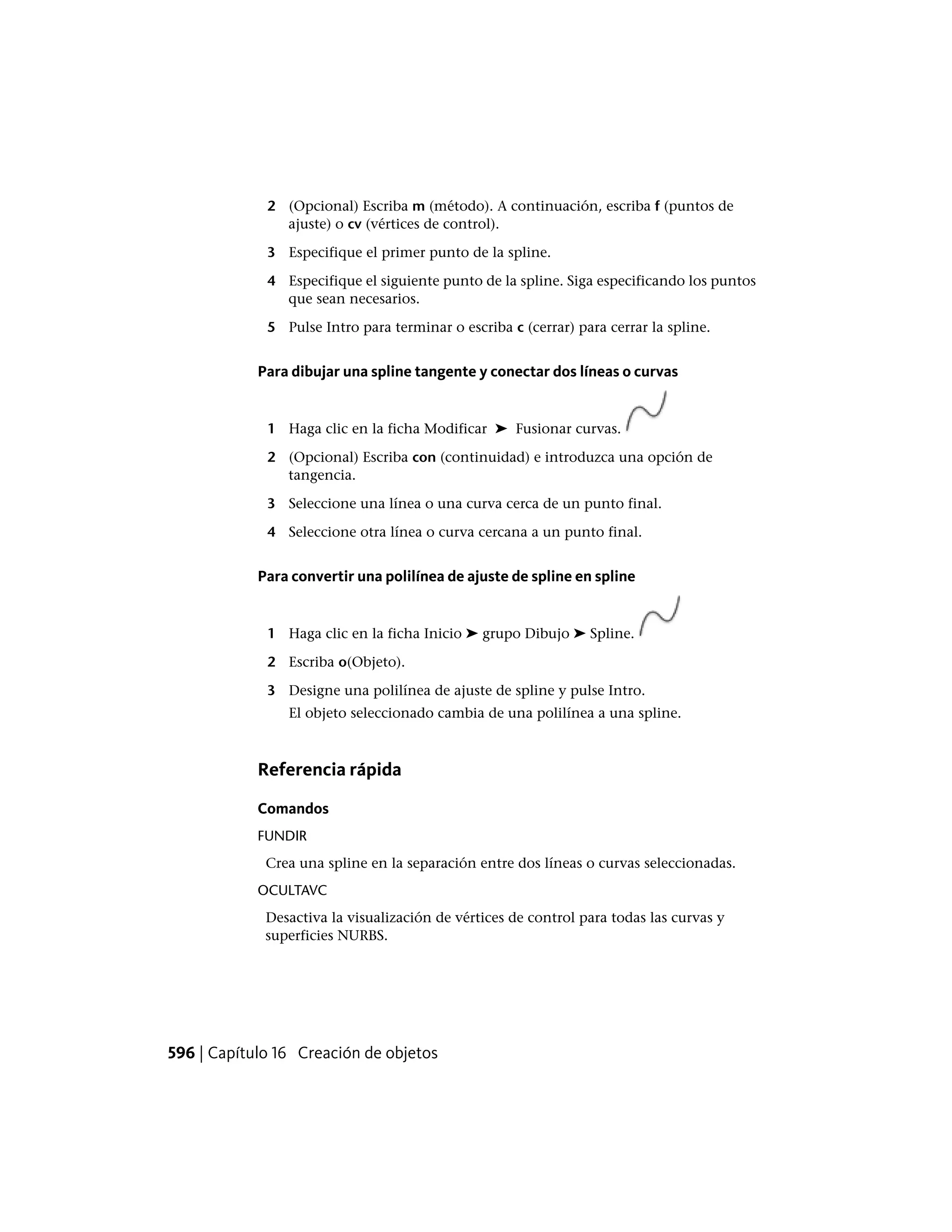 2 (Opcional) Escriba m (método). A continuación, escriba f (puntos de
ajuste) o cv (vértices de control).
3 Especifique el primer punto de la spline.
4 Especifique el siguiente punto de la spline. Siga especificando los puntos
que sean necesarios.
5 Pulse Intro para terminar o escriba c (cerrar) para cerrar la spline.
Para dibujar una spline tangente y conectar dos líneas o curvas
1 Haga clic en la ficha Modificar ➤ Fusionar curvas.
2 (Opcional) Escriba con (continuidad) e introduzca una opción de
tangencia.
3 Seleccione una línea o una curva cerca de un punto final.
4 Seleccione otra línea o curva cercana a un punto final.
Para convertir una polilínea de ajuste de spline en spline
1 Haga clic en la ficha Inicio ➤ grupo Dibujo ➤ Spline.
2 Escriba o(Objeto).
3 Designe una polilínea de ajuste de spline y pulse Intro.
El objeto seleccionado cambia de una polilínea a una spline.
Referencia rápida
Comandos
FUNDIR
Crea una spline en la separación entre dos líneas o curvas seleccionadas.
OCULTAVC
Desactiva la visualización de vértices de control para todas las curvas y
superficies NURBS.
596 | Capítulo 16 Creación de objetos
 
