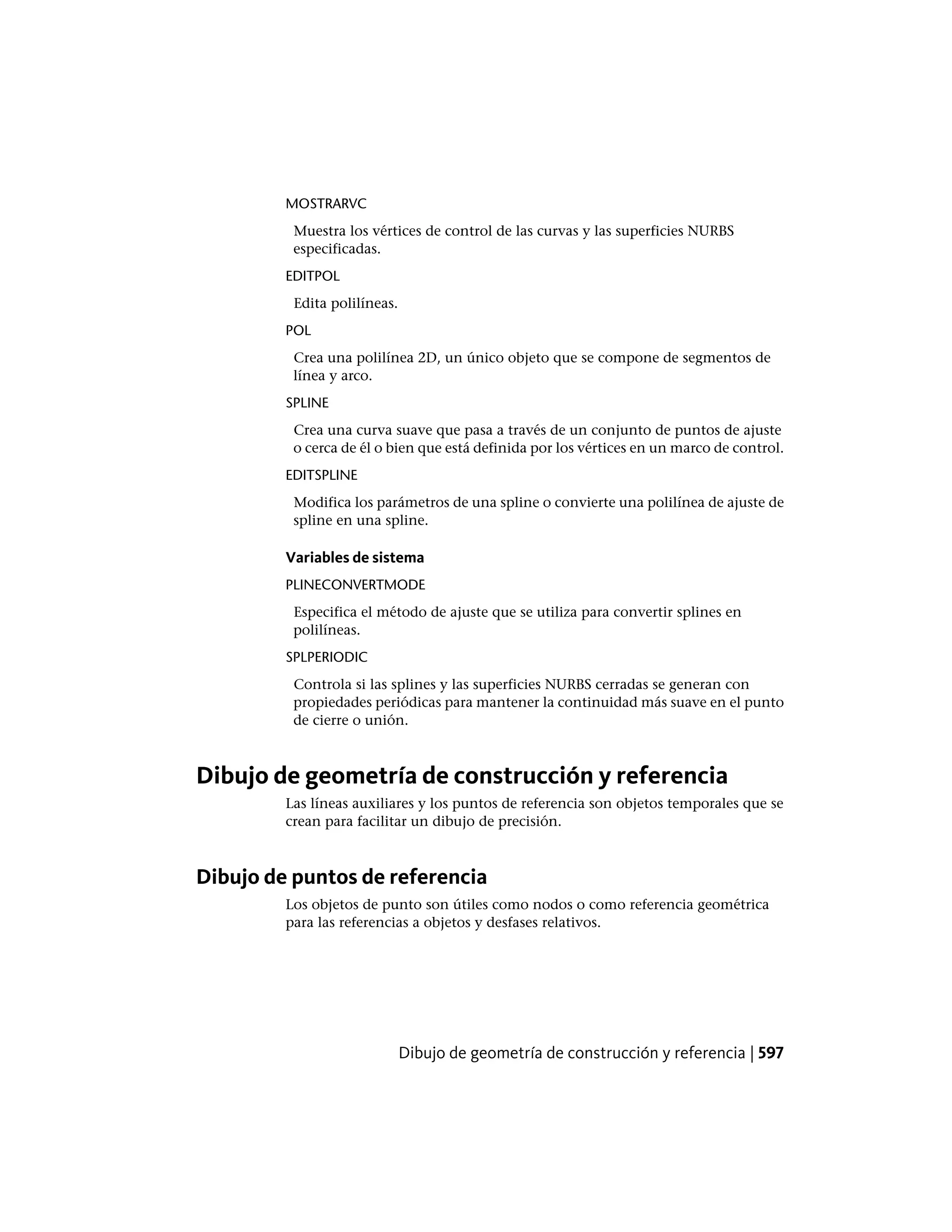 MOSTRARVC
Muestra los vértices de control de las curvas y las superficies NURBS
especificadas.
EDITPOL
Edita polilíneas.
POL
Crea una polilínea 2D, un único objeto que se compone de segmentos de
línea y arco.
SPLINE
Crea una curva suave que pasa a través de un conjunto de puntos de ajuste
o cerca de él o bien que está definida por los vértices en un marco de control.
EDITSPLINE
Modifica los parámetros de una spline o convierte una polilínea de ajuste de
spline en una spline.
Variables de sistema
PLINECONVERTMODE
Especifica el método de ajuste que se utiliza para convertir splines en
polilíneas.
SPLPERIODIC
Controla si las splines y las superficies NURBS cerradas se generan con
propiedades periódicas para mantener la continuidad más suave en el punto
de cierre o unión.
Dibujo de geometría de construcción y referencia
Las líneas auxiliares y los puntos de referencia son objetos temporales que se
crean para facilitar un dibujo de precisión.
Dibujo de puntos de referencia
Los objetos de punto son útiles como nodos o como referencia geométrica
para las referencias a objetos y desfases relativos.
Dibujo de geometría de construcción y referencia | 597
 