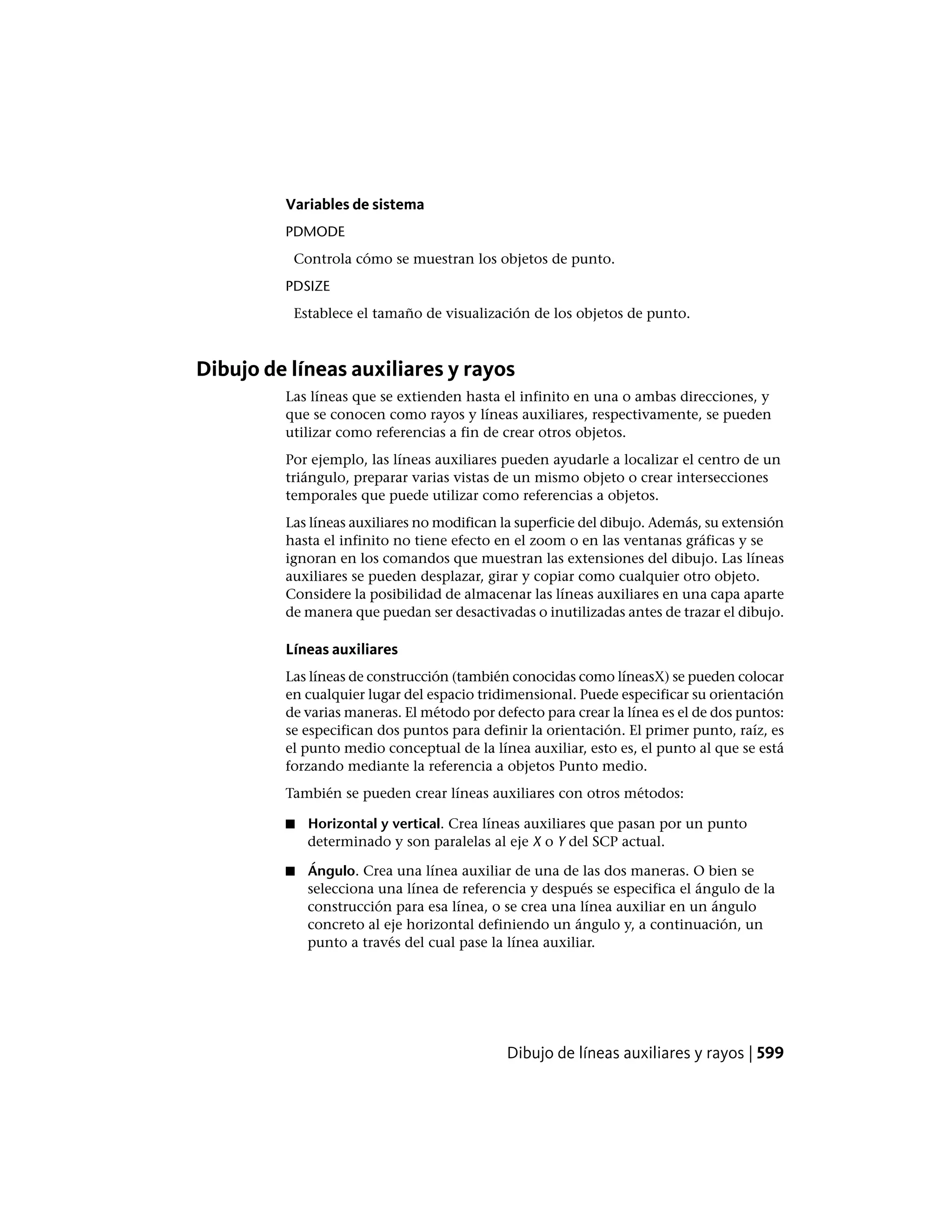 Variables de sistema
PDMODE
Controla cómo se muestran los objetos de punto.
PDSIZE
Establece el tamaño de visualización de los objetos de punto.
Dibujo de líneas auxiliares y rayos
Las líneas que se extienden hasta el infinito en una o ambas direcciones, y
que se conocen como rayos y líneas auxiliares, respectivamente, se pueden
utilizar como referencias a fin de crear otros objetos.
Por ejemplo, las líneas auxiliares pueden ayudarle a localizar el centro de un
triángulo, preparar varias vistas de un mismo objeto o crear intersecciones
temporales que puede utilizar como referencias a objetos.
Las líneas auxiliares no modifican la superficie del dibujo. Además, su extensión
hasta el infinito no tiene efecto en el zoom o en las ventanas gráficas y se
ignoran en los comandos que muestran las extensiones del dibujo. Las líneas
auxiliares se pueden desplazar, girar y copiar como cualquier otro objeto.
Considere la posibilidad de almacenar las líneas auxiliares en una capa aparte
de manera que puedan ser desactivadas o inutilizadas antes de trazar el dibujo.
Líneas auxiliares
Las líneas de construcción (también conocidas como líneasX) se pueden colocar
en cualquier lugar del espacio tridimensional. Puede especificar su orientación
de varias maneras. El método por defecto para crear la línea es el de dos puntos:
se especifican dos puntos para definir la orientación. El primer punto, raíz, es
el punto medio conceptual de la línea auxiliar, esto es, el punto al que se está
forzando mediante la referencia a objetos Punto medio.
También se pueden crear líneas auxiliares con otros métodos:
■ Horizontal y vertical. Crea líneas auxiliares que pasan por un punto
determinado y son paralelas al eje X o Y del SCP actual.
■ Ángulo. Crea una línea auxiliar de una de las dos maneras. O bien se
selecciona una línea de referencia y después se especifica el ángulo de la
construcción para esa línea, o se crea una línea auxiliar en un ángulo
concreto al eje horizontal definiendo un ángulo y, a continuación, un
punto a través del cual pase la línea auxiliar.
Dibujo de líneas auxiliares y rayos | 599
 
