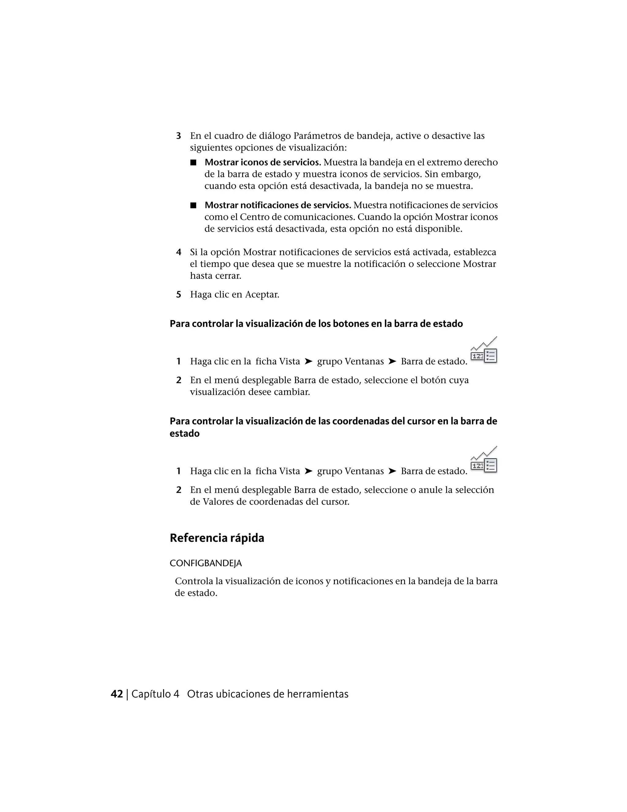 3 En el cuadro de diálogo Parámetros de bandeja, active o desactive las
siguientes opciones de visualización:
■ Mostrar iconos de servicios. Muestra la bandeja en el extremo derecho
de la barra de estado y muestra iconos de servicios. Sin embargo,
cuando esta opción está desactivada, la bandeja no se muestra.
■ Mostrar notificaciones de servicios. Muestra notificaciones de servicios
como el Centro de comunicaciones. Cuando la opción Mostrar iconos
de servicios está desactivada, esta opción no está disponible.
4 Si la opción Mostrar notificaciones de servicios está activada, establezca
el tiempo que desea que se muestre la notificación o seleccione Mostrar
hasta cerrar.
5 Haga clic en Aceptar.
Para controlar la visualización de los botones en la barra de estado
1 Haga clic en la ficha Vista ➤ grupo Ventanas ➤ Barra de estado.
2 En el menú desplegable Barra de estado, seleccione el botón cuya
visualización desee cambiar.
Para controlar la visualización de las coordenadas del cursor en la barra de
estado
1 Haga clic en la ficha Vista ➤ grupo Ventanas ➤ Barra de estado.
2 En el menú desplegable Barra de estado, seleccione o anule la selección
de Valores de coordenadas del cursor.
Referencia rápida
CONFIGBANDEJA
Controla la visualización de iconos y notificaciones en la bandeja de la barra
de estado.
42 | Capítulo 4 Otras ubicaciones de herramientas
 