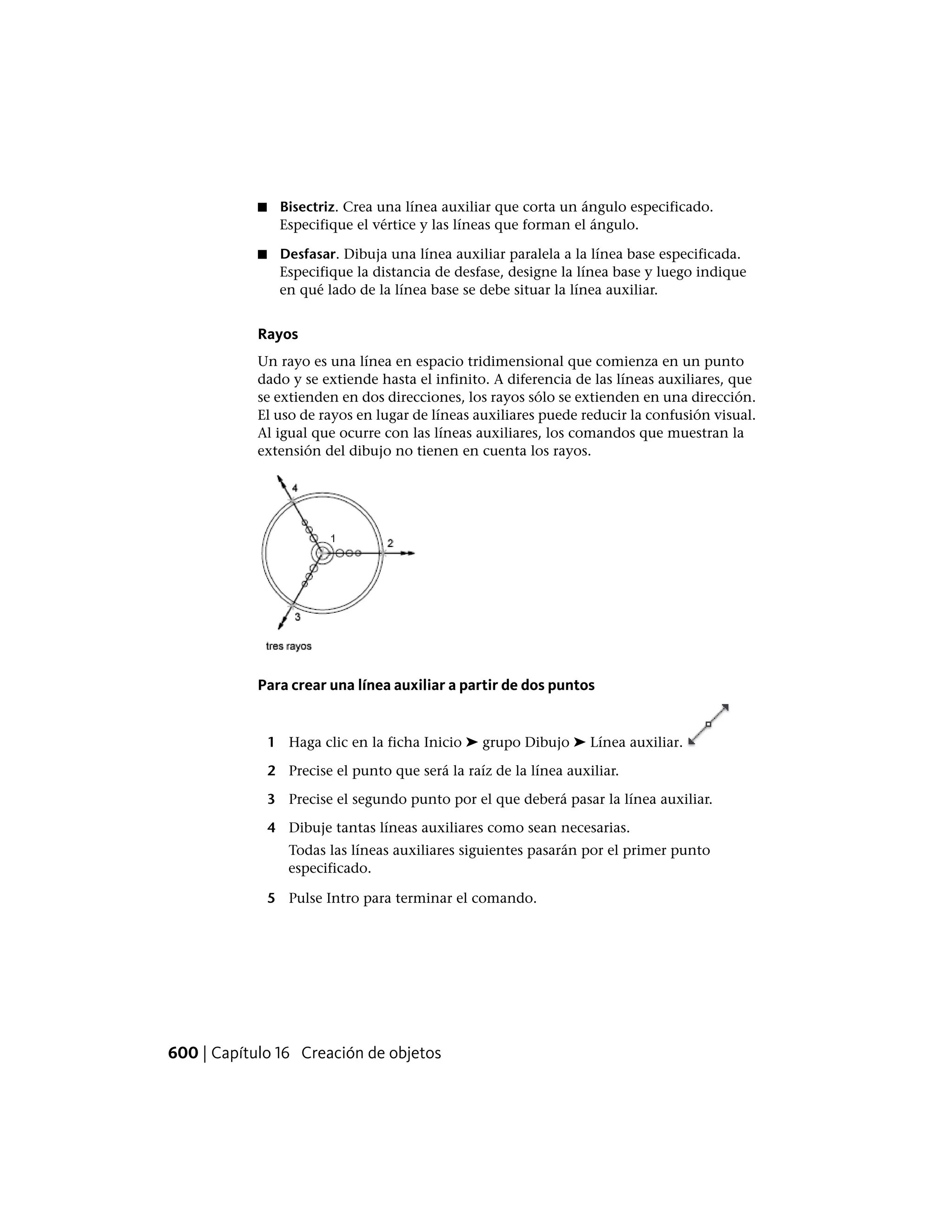 ■ Bisectriz. Crea una línea auxiliar que corta un ángulo especificado.
Especifique el vértice y las líneas que forman el ángulo.
■ Desfasar. Dibuja una línea auxiliar paralela a la línea base especificada.
Especifique la distancia de desfase, designe la línea base y luego indique
en qué lado de la línea base se debe situar la línea auxiliar.
Rayos
Un rayo es una línea en espacio tridimensional que comienza en un punto
dado y se extiende hasta el infinito. A diferencia de las líneas auxiliares, que
se extienden en dos direcciones, los rayos sólo se extienden en una dirección.
El uso de rayos en lugar de líneas auxiliares puede reducir la confusión visual.
Al igual que ocurre con las líneas auxiliares, los comandos que muestran la
extensión del dibujo no tienen en cuenta los rayos.
Para crear una línea auxiliar a partir de dos puntos
1 Haga clic en la ficha Inicio ➤ grupo Dibujo ➤ Línea auxiliar.
2 Precise el punto que será la raíz de la línea auxiliar.
3 Precise el segundo punto por el que deberá pasar la línea auxiliar.
4 Dibuje tantas líneas auxiliares como sean necesarias.
Todas las líneas auxiliares siguientes pasarán por el primer punto
especificado.
5 Pulse Intro para terminar el comando.
600 | Capítulo 16 Creación de objetos
 