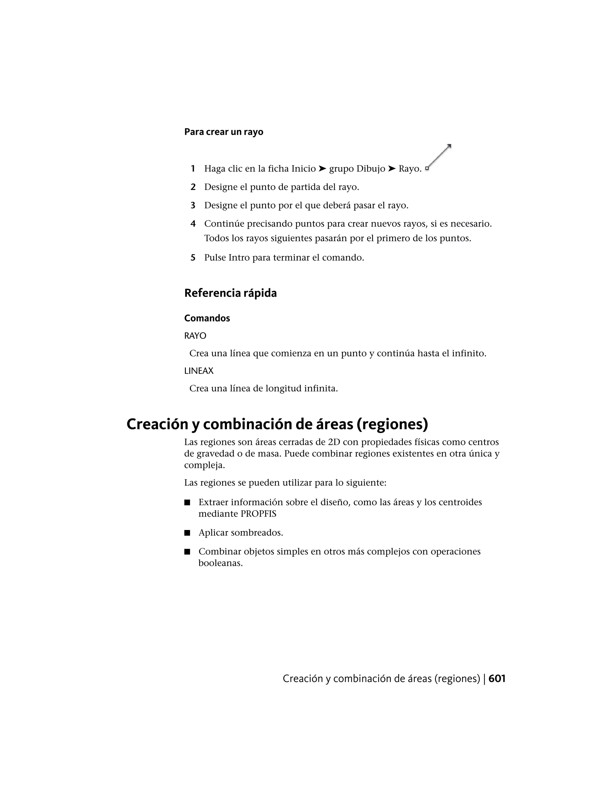 Para crear un rayo
1 Haga clic en la ficha Inicio ➤ grupo Dibujo ➤ Rayo.
2 Designe el punto de partida del rayo.
3 Designe el punto por el que deberá pasar el rayo.
4 Continúe precisando puntos para crear nuevos rayos, si es necesario.
Todos los rayos siguientes pasarán por el primero de los puntos.
5 Pulse Intro para terminar el comando.
Referencia rápida
Comandos
RAYO
Crea una línea que comienza en un punto y continúa hasta el infinito.
LINEAX
Crea una línea de longitud infinita.
Creación y combinación de áreas (regiones)
Las regiones son áreas cerradas de 2D con propiedades físicas como centros
de gravedad o de masa. Puede combinar regiones existentes en otra única y
compleja.
Las regiones se pueden utilizar para lo siguiente:
■ Extraer información sobre el diseño, como las áreas y los centroides
mediante PROPFIS
■ Aplicar sombreados.
■ Combinar objetos simples en otros más complejos con operaciones
booleanas.
Creación y combinación de áreas (regiones) | 601
 