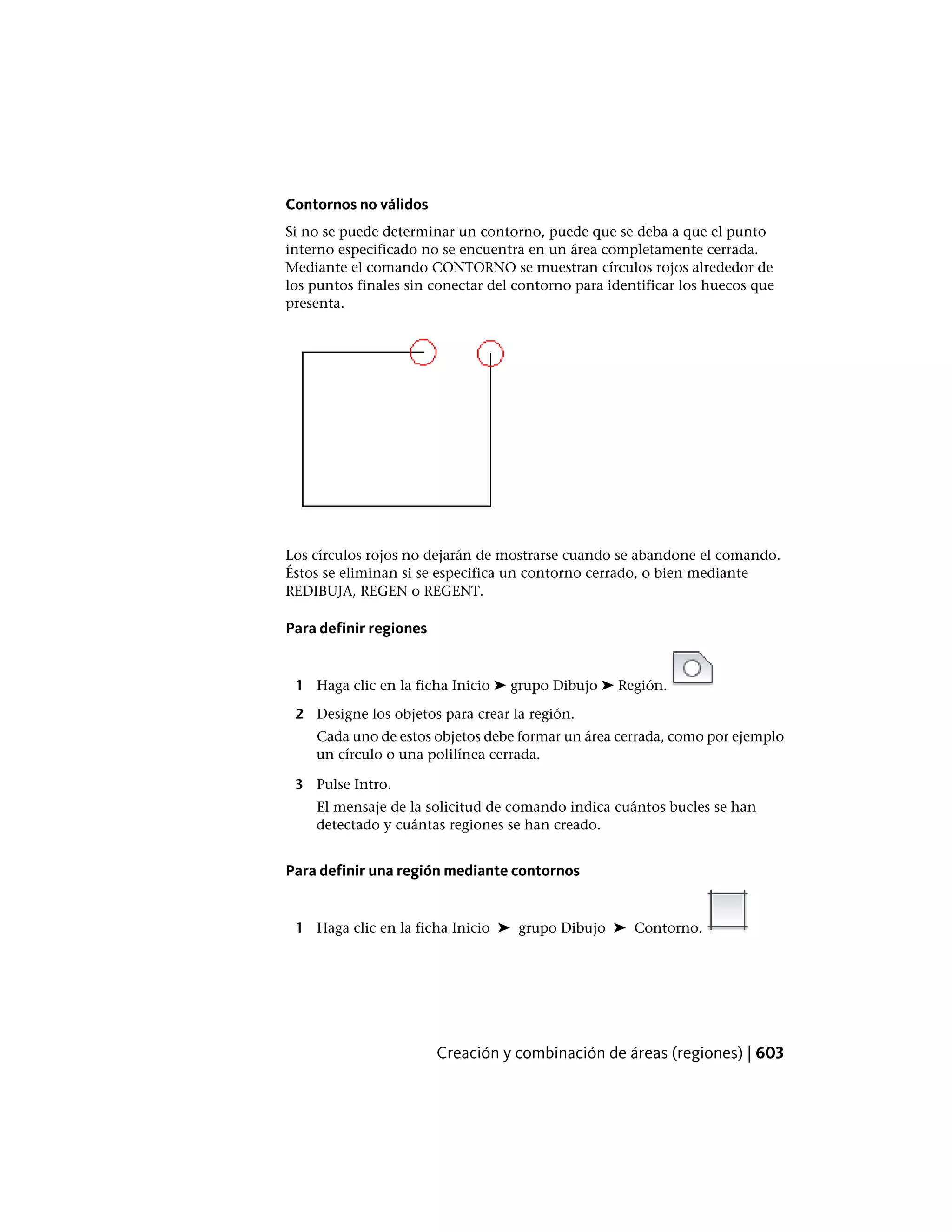Contornos no válidos
Si no se puede determinar un contorno, puede que se deba a que el punto
interno especificado no se encuentra en un área completamente cerrada.
Mediante el comando CONTORNO se muestran círculos rojos alrededor de
los puntos finales sin conectar del contorno para identificar los huecos que
presenta.
Los círculos rojos no dejarán de mostrarse cuando se abandone el comando.
Éstos se eliminan si se especifica un contorno cerrado, o bien mediante
REDIBUJA, REGEN o REGENT.
Para definir regiones
1 Haga clic en la ficha Inicio ➤ grupo Dibujo ➤ Región.
2 Designe los objetos para crear la región.
Cada uno de estos objetos debe formar un área cerrada, como por ejemplo
un círculo o una polilínea cerrada.
3 Pulse Intro.
El mensaje de la solicitud de comando indica cuántos bucles se han
detectado y cuántas regiones se han creado.
Para definir una región mediante contornos
1 Haga clic en la ficha Inicio ➤ grupo Dibujo ➤ Contorno.
Creación y combinación de áreas (regiones) | 603
 