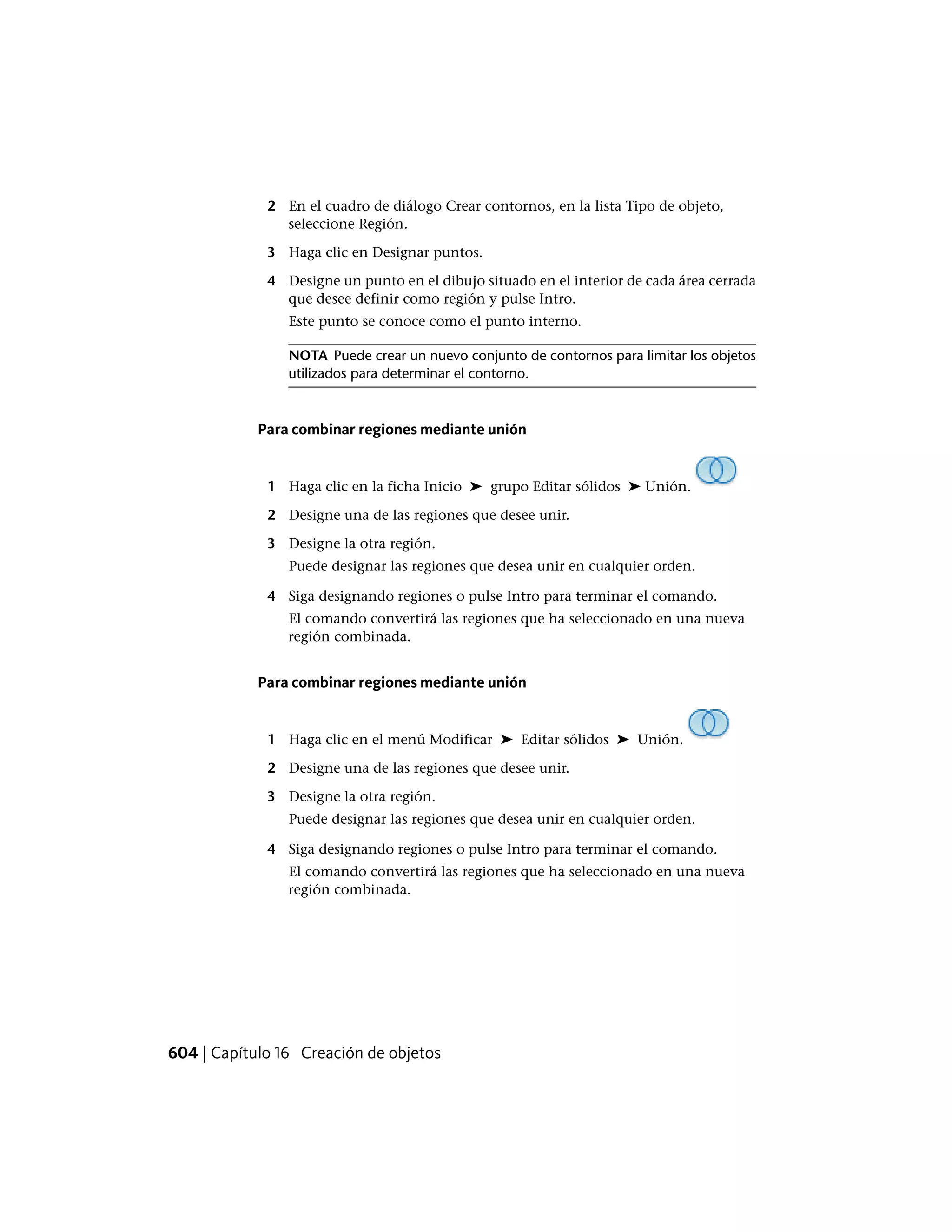 2 En el cuadro de diálogo Crear contornos, en la lista Tipo de objeto,
seleccione Región.
3 Haga clic en Designar puntos.
4 Designe un punto en el dibujo situado en el interior de cada área cerrada
que desee definir como región y pulse Intro.
Este punto se conoce como el punto interno.
NOTA Puede crear un nuevo conjunto de contornos para limitar los objetos
utilizados para determinar el contorno.
Para combinar regiones mediante unión
1 Haga clic en la ficha Inicio ➤ grupo Editar sólidos ➤ Unión.
2 Designe una de las regiones que desee unir.
3 Designe la otra región.
Puede designar las regiones que desea unir en cualquier orden.
4 Siga designando regiones o pulse Intro para terminar el comando.
El comando convertirá las regiones que ha seleccionado en una nueva
región combinada.
Para combinar regiones mediante unión
1 Haga clic en el menú Modificar ➤ Editar sólidos ➤ Unión.
2 Designe una de las regiones que desee unir.
3 Designe la otra región.
Puede designar las regiones que desea unir en cualquier orden.
4 Siga designando regiones o pulse Intro para terminar el comando.
El comando convertirá las regiones que ha seleccionado en una nueva
región combinada.
604 | Capítulo 16 Creación de objetos
 