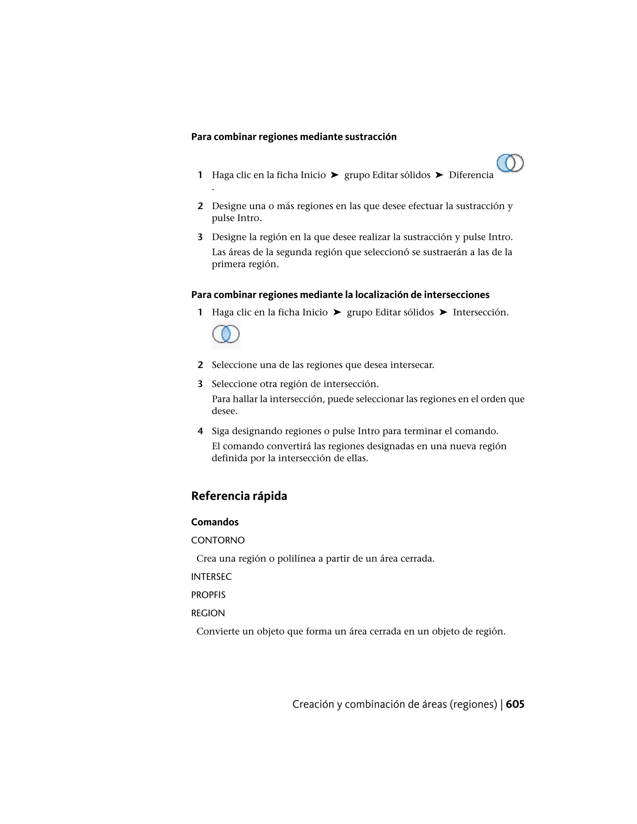 Para combinar regiones mediante sustracción
1 Haga clic en la ficha Inicio ➤ grupo Editar sólidos ➤ Diferencia
.
2 Designe una o más regiones en las que desee efectuar la sustracción y
pulse Intro.
3 Designe la región en la que desee realizar la sustracción y pulse Intro.
Las áreas de la segunda región que seleccionó se sustraerán a las de la
primera región.
Para combinar regiones mediante la localización de intersecciones
1 Haga clic en la ficha Inicio ➤ grupo Editar sólidos ➤ Intersección.
2 Seleccione una de las regiones que desea intersecar.
3 Seleccione otra región de intersección.
Para hallar la intersección, puede seleccionar las regiones en el orden que
desee.
4 Siga designando regiones o pulse Intro para terminar el comando.
El comando convertirá las regiones designadas en una nueva región
definida por la intersección de ellas.
Referencia rápida
Comandos
CONTORNO
Crea una región o polilínea a partir de un área cerrada.
INTERSEC
PROPFIS
REGION
Convierte un objeto que forma un área cerrada en un objeto de región.
Creación y combinación de áreas (regiones) | 605
 