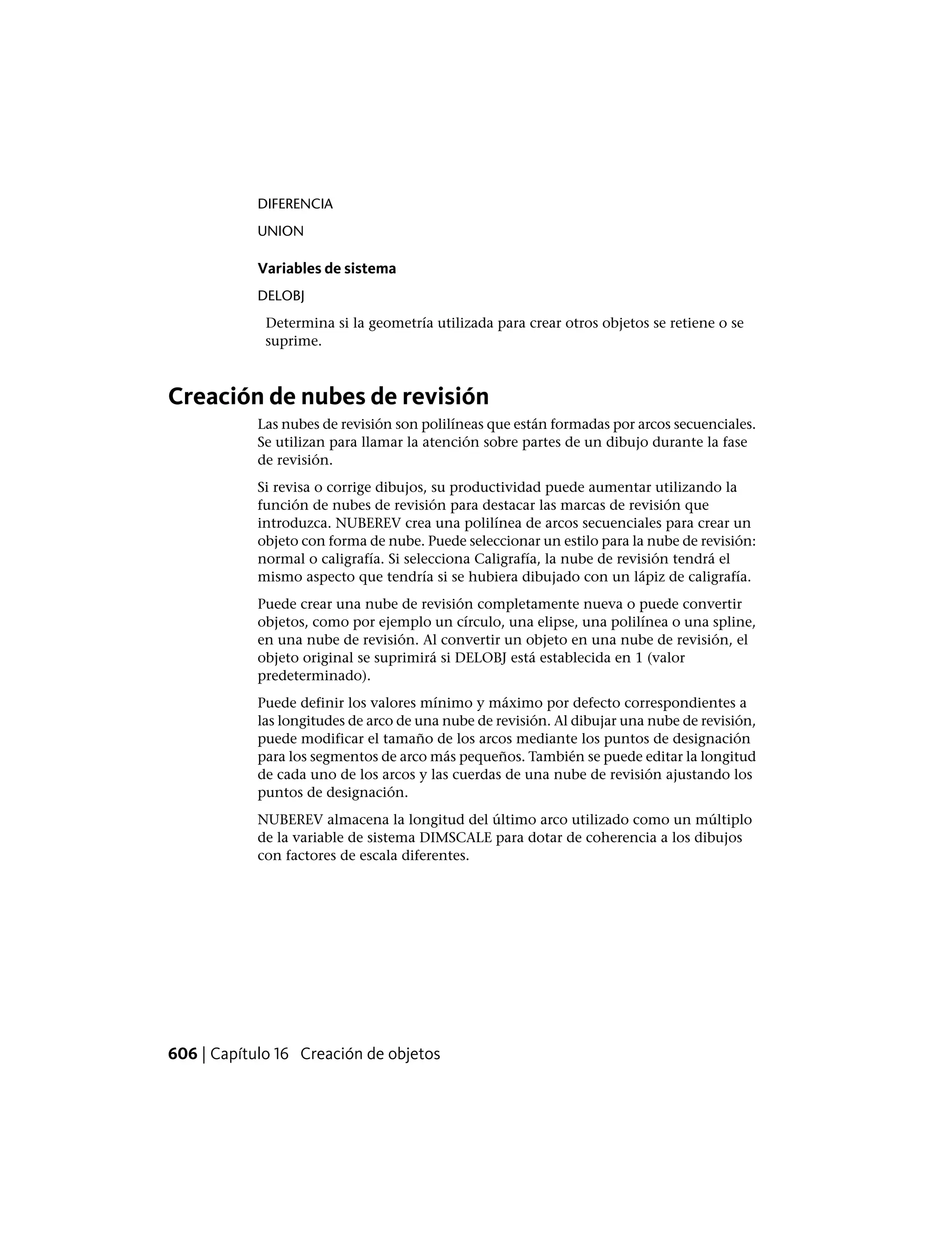 DIFERENCIA
UNION
Variables de sistema
DELOBJ
Determina si la geometría utilizada para crear otros objetos se retiene o se
suprime.
Creación de nubes de revisión
Las nubes de revisión son polilíneas que están formadas por arcos secuenciales.
Se utilizan para llamar la atención sobre partes de un dibujo durante la fase
de revisión.
Si revisa o corrige dibujos, su productividad puede aumentar utilizando la
función de nubes de revisión para destacar las marcas de revisión que
introduzca. NUBEREV crea una polilínea de arcos secuenciales para crear un
objeto con forma de nube. Puede seleccionar un estilo para la nube de revisión:
normal o caligrafía. Si selecciona Caligrafía, la nube de revisión tendrá el
mismo aspecto que tendría si se hubiera dibujado con un lápiz de caligrafía.
Puede crear una nube de revisión completamente nueva o puede convertir
objetos, como por ejemplo un círculo, una elipse, una polilínea o una spline,
en una nube de revisión. Al convertir un objeto en una nube de revisión, el
objeto original se suprimirá si DELOBJ está establecida en 1 (valor
predeterminado).
Puede definir los valores mínimo y máximo por defecto correspondientes a
las longitudes de arco de una nube de revisión. Al dibujar una nube de revisión,
puede modificar el tamaño de los arcos mediante los puntos de designación
para los segmentos de arco más pequeños. También se puede editar la longitud
de cada uno de los arcos y las cuerdas de una nube de revisión ajustando los
puntos de designación.
NUBEREV almacena la longitud del último arco utilizado como un múltiplo
de la variable de sistema DIMSCALE para dotar de coherencia a los dibujos
con factores de escala diferentes.
606 | Capítulo 16 Creación de objetos
 