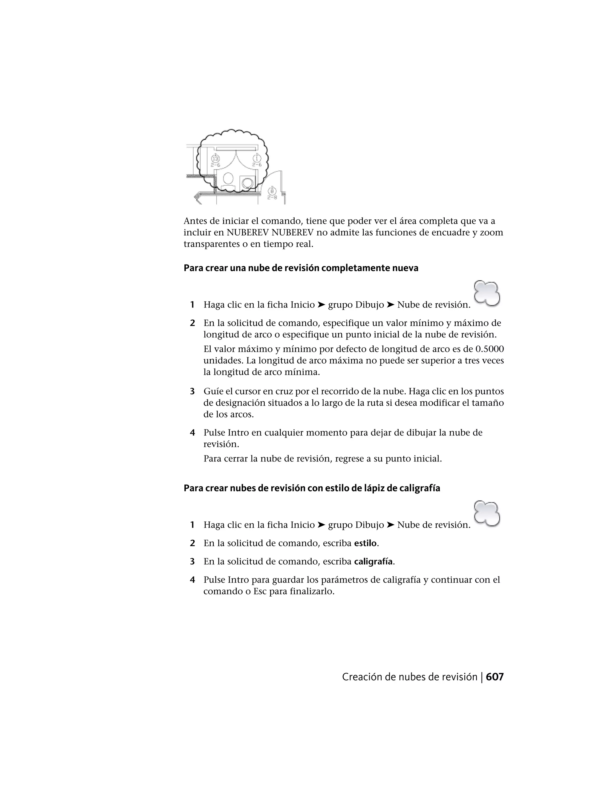 Antes de iniciar el comando, tiene que poder ver el área completa que va a
incluir en NUBEREV NUBEREV no admite las funciones de encuadre y zoom
transparentes o en tiempo real.
Para crear una nube de revisión completamente nueva
1 Haga clic en la ficha Inicio ➤ grupo Dibujo ➤ Nube de revisión.
2 En la solicitud de comando, especifique un valor mínimo y máximo de
longitud de arco o especifique un punto inicial de la nube de revisión.
El valor máximo y mínimo por defecto de longitud de arco es de 0.5000
unidades. La longitud de arco máxima no puede ser superior a tres veces
la longitud de arco mínima.
3 Guíe el cursor en cruz por el recorrido de la nube. Haga clic en los puntos
de designación situados a lo largo de la ruta si desea modificar el tamaño
de los arcos.
4 Pulse Intro en cualquier momento para dejar de dibujar la nube de
revisión.
Para cerrar la nube de revisión, regrese a su punto inicial.
Para crear nubes de revisión con estilo de lápiz de caligrafía
1 Haga clic en la ficha Inicio ➤ grupo Dibujo ➤ Nube de revisión.
2 En la solicitud de comando, escriba estilo.
3 En la solicitud de comando, escriba caligrafía.
4 Pulse Intro para guardar los parámetros de caligrafía y continuar con el
comando o Esc para finalizarlo.
Creación de nubes de revisión | 607
 