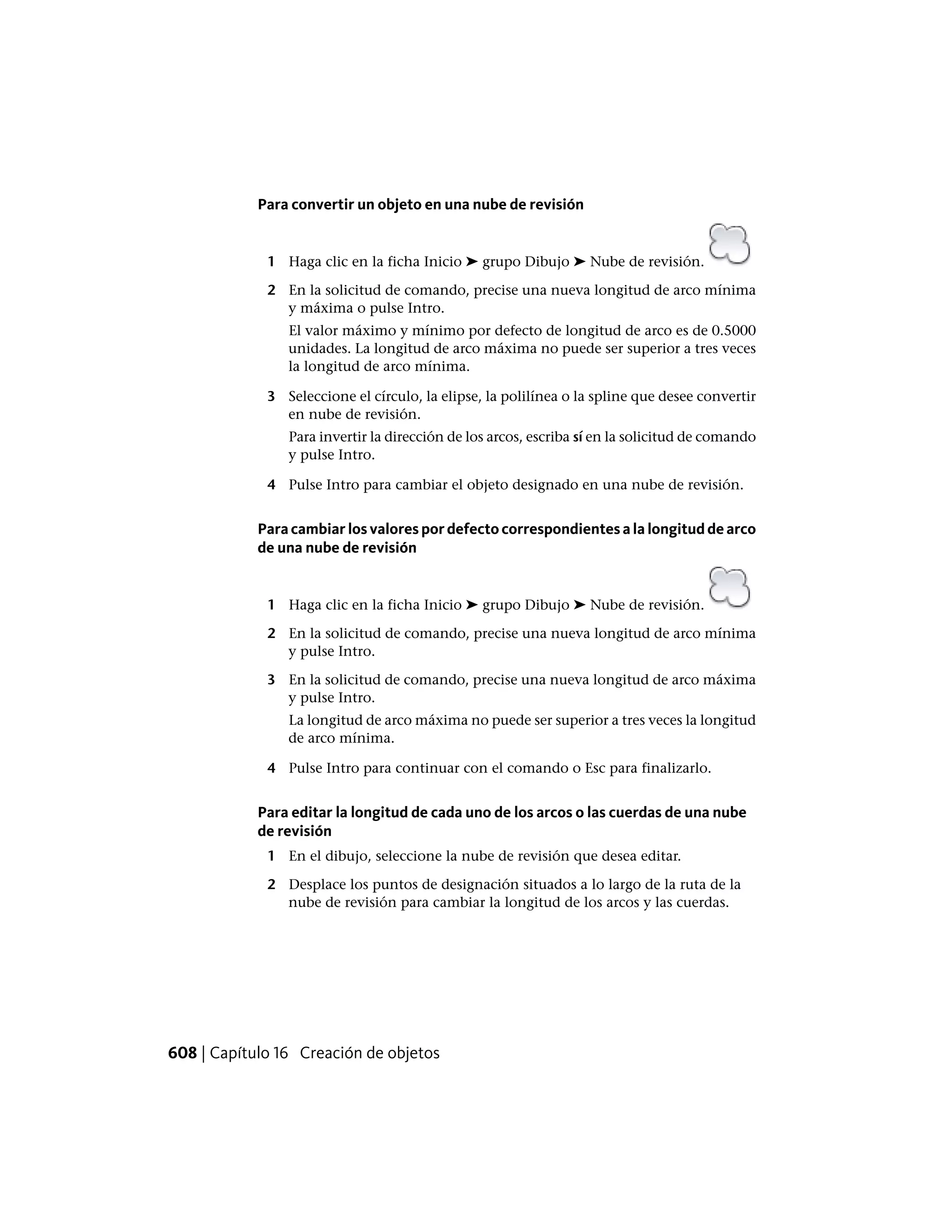 Para convertir un objeto en una nube de revisión
1 Haga clic en la ficha Inicio ➤ grupo Dibujo ➤ Nube de revisión.
2 En la solicitud de comando, precise una nueva longitud de arco mínima
y máxima o pulse Intro.
El valor máximo y mínimo por defecto de longitud de arco es de 0.5000
unidades. La longitud de arco máxima no puede ser superior a tres veces
la longitud de arco mínima.
3 Seleccione el círculo, la elipse, la polilínea o la spline que desee convertir
en nube de revisión.
Para invertir la dirección de los arcos, escriba sí en la solicitud de comando
y pulse Intro.
4 Pulse Intro para cambiar el objeto designado en una nube de revisión.
Para cambiar los valores por defecto correspondientes a la longitud de arco
de una nube de revisión
1 Haga clic en la ficha Inicio ➤ grupo Dibujo ➤ Nube de revisión.
2 En la solicitud de comando, precise una nueva longitud de arco mínima
y pulse Intro.
3 En la solicitud de comando, precise una nueva longitud de arco máxima
y pulse Intro.
La longitud de arco máxima no puede ser superior a tres veces la longitud
de arco mínima.
4 Pulse Intro para continuar con el comando o Esc para finalizarlo.
Para editar la longitud de cada uno de los arcos o las cuerdas de una nube
de revisión
1 En el dibujo, seleccione la nube de revisión que desea editar.
2 Desplace los puntos de designación situados a lo largo de la ruta de la
nube de revisión para cambiar la longitud de los arcos y las cuerdas.
608 | Capítulo 16 Creación de objetos
 