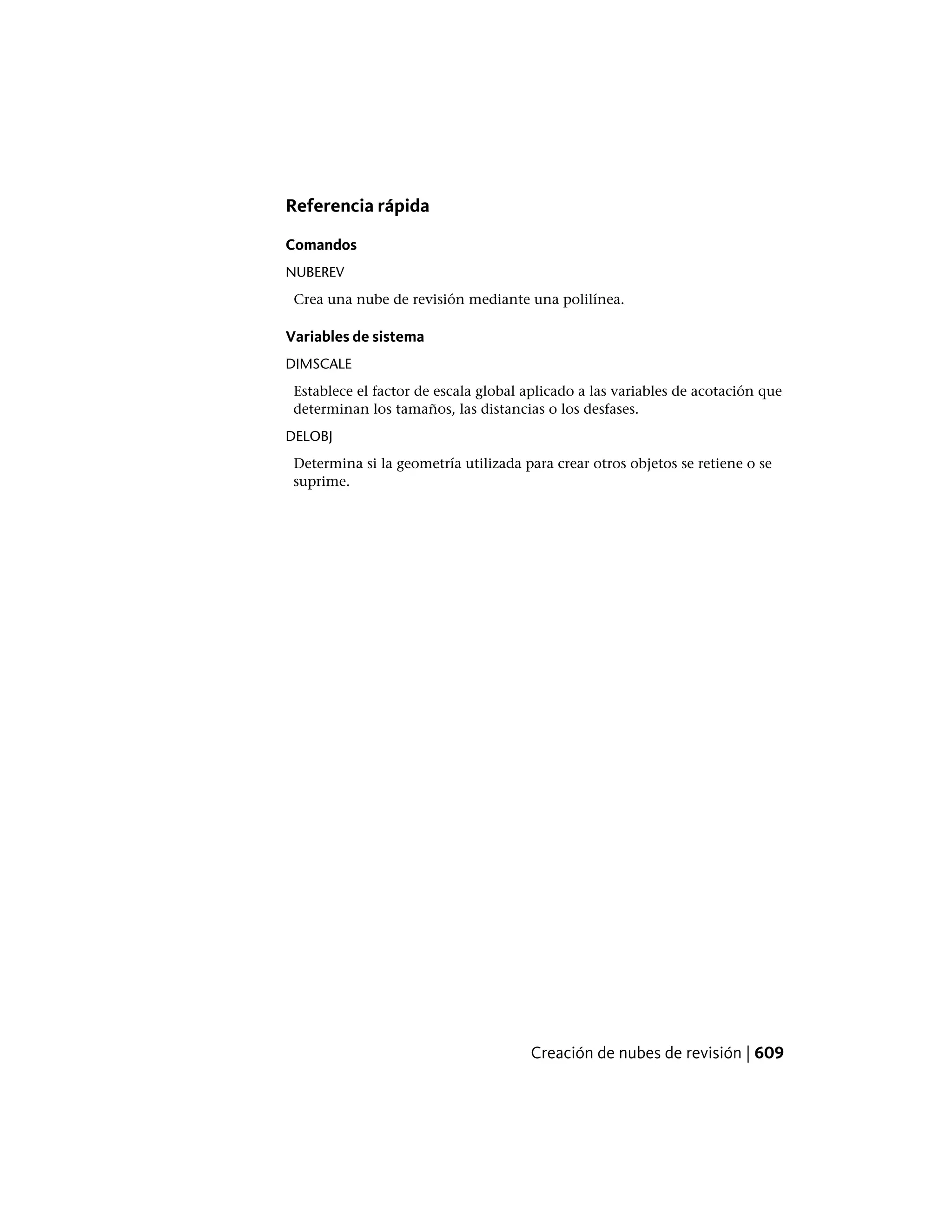 Referencia rápida
Comandos
NUBEREV
Crea una nube de revisión mediante una polilínea.
Variables de sistema
DIMSCALE
Establece el factor de escala global aplicado a las variables de acotación que
determinan los tamaños, las distancias o los desfases.
DELOBJ
Determina si la geometría utilizada para crear otros objetos se retiene o se
suprime.
Creación de nubes de revisión | 609
 