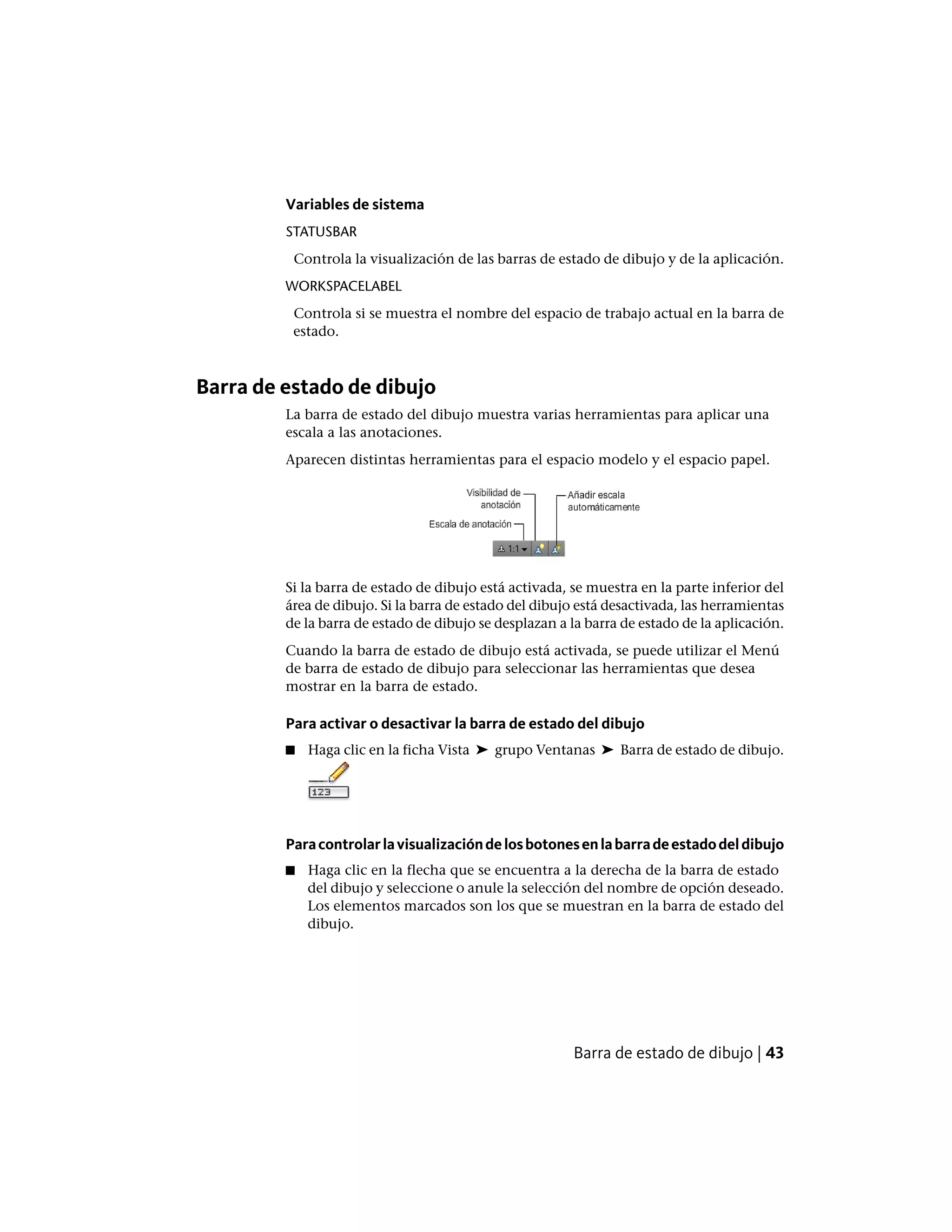 Variables de sistema
STATUSBAR
Controla la visualización de las barras de estado de dibujo y de la aplicación.
WORKSPACELABEL
Controla si se muestra el nombre del espacio de trabajo actual en la barra de
estado.
Barra de estado de dibujo
La barra de estado del dibujo muestra varias herramientas para aplicar una
escala a las anotaciones.
Aparecen distintas herramientas para el espacio modelo y el espacio papel.
Si la barra de estado de dibujo está activada, se muestra en la parte inferior del
área de dibujo. Si la barra de estado del dibujo está desactivada, las herramientas
de la barra de estado de dibujo se desplazan a la barra de estado de la aplicación.
Cuando la barra de estado de dibujo está activada, se puede utilizar el Menú
de barra de estado de dibujo para seleccionar las herramientas que desea
mostrar en la barra de estado.
Para activar o desactivar la barra de estado del dibujo
■ Haga clic en la ficha Vista ➤ grupo Ventanas ➤ Barra de estado de dibujo.
Paracontrolarlavisualizacióndelosbotonesenlabarradeestadodeldibujo
■ Haga clic en la flecha que se encuentra a la derecha de la barra de estado
del dibujo y seleccione o anule la selección del nombre de opción deseado.
Los elementos marcados son los que se muestran en la barra de estado del
dibujo.
Barra de estado de dibujo | 43
 