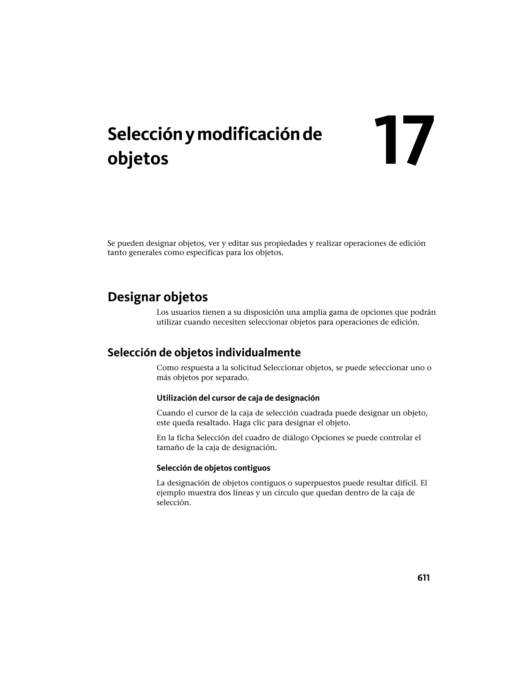 Selecciónymodificaciónde
objetos
Se pueden designar objetos, ver y editar sus propiedades y realizar operaciones de edición
tanto generales como específicas para los objetos.
Designar objetos
Los usuarios tienen a su disposición una amplia gama de opciones que podrán
utilizar cuando necesiten seleccionar objetos para operaciones de edición.
Selección de objetos individualmente
Como respuesta a la solicitud Seleccionar objetos, se puede seleccionar uno o
más objetos por separado.
Utilización del cursor de caja de designación
Cuando el cursor de la caja de selección cuadrada puede designar un objeto,
este queda resaltado. Haga clic para designar el objeto.
En la ficha Selección del cuadro de diálogo Opciones se puede controlar el
tamaño de la caja de designación.
Selección de objetos contiguos
La designación de objetos contiguos o superpuestos puede resultar difícil. El
ejemplo muestra dos líneas y un círculo que quedan dentro de la caja de
selección.
17
611
 