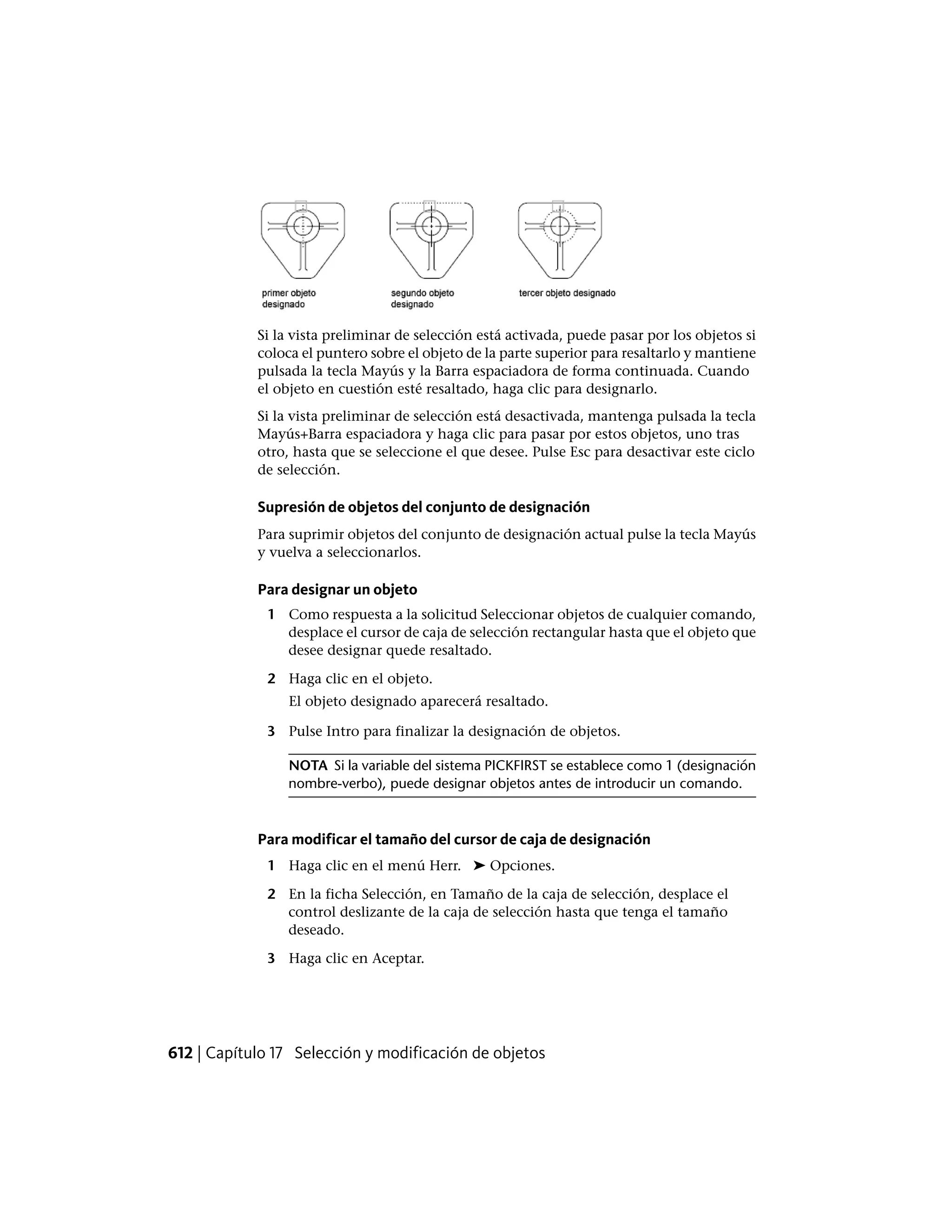 Si la vista preliminar de selección está activada, puede pasar por los objetos si
coloca el puntero sobre el objeto de la parte superior para resaltarlo y mantiene
pulsada la tecla Mayús y la Barra espaciadora de forma continuada. Cuando
el objeto en cuestión esté resaltado, haga clic para designarlo.
Si la vista preliminar de selección está desactivada, mantenga pulsada la tecla
Mayús+Barra espaciadora y haga clic para pasar por estos objetos, uno tras
otro, hasta que se seleccione el que desee. Pulse Esc para desactivar este ciclo
de selección.
Supresión de objetos del conjunto de designación
Para suprimir objetos del conjunto de designación actual pulse la tecla Mayús
y vuelva a seleccionarlos.
Para designar un objeto
1 Como respuesta a la solicitud Seleccionar objetos de cualquier comando,
desplace el cursor de caja de selección rectangular hasta que el objeto que
desee designar quede resaltado.
2 Haga clic en el objeto.
El objeto designado aparecerá resaltado.
3 Pulse Intro para finalizar la designación de objetos.
NOTA Si la variable del sistema PICKFIRST se establece como 1 (designación
nombre-verbo), puede designar objetos antes de introducir un comando.
Para modificar el tamaño del cursor de caja de designación
1 Haga clic en el menú Herr. ➤ Opciones.
2 En la ficha Selección, en Tamaño de la caja de selección, desplace el
control deslizante de la caja de selección hasta que tenga el tamaño
deseado.
3 Haga clic en Aceptar.
612 | Capítulo 17 Selección y modificación de objetos
 