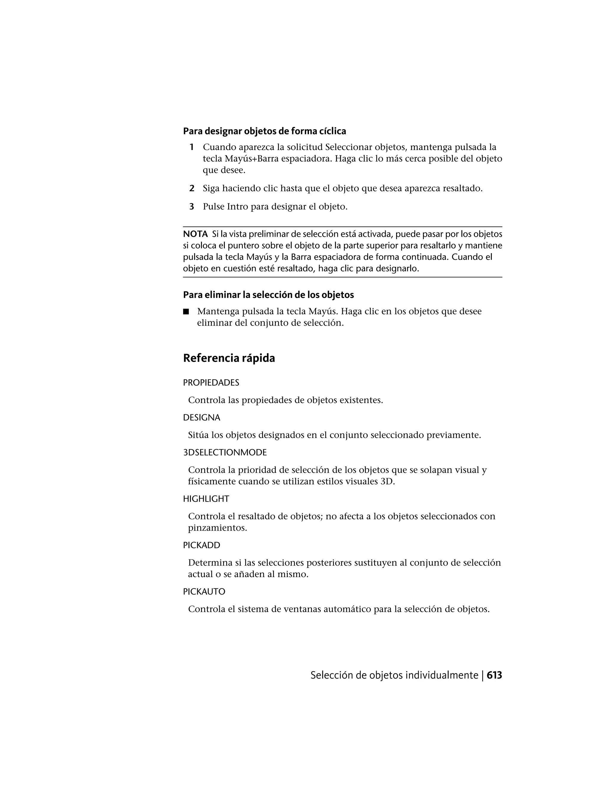 Para designar objetos de forma cíclica
1 Cuando aparezca la solicitud Seleccionar objetos, mantenga pulsada la
tecla Mayús+Barra espaciadora. Haga clic lo más cerca posible del objeto
que desee.
2 Siga haciendo clic hasta que el objeto que desea aparezca resaltado.
3 Pulse Intro para designar el objeto.
NOTA Si la vista preliminar de selección está activada, puede pasar por los objetos
si coloca el puntero sobre el objeto de la parte superior para resaltarlo y mantiene
pulsada la tecla Mayús y la Barra espaciadora de forma continuada. Cuando el
objeto en cuestión esté resaltado, haga clic para designarlo.
Para eliminar la selección de los objetos
■ Mantenga pulsada la tecla Mayús. Haga clic en los objetos que desee
eliminar del conjunto de selección.
Referencia rápida
PROPIEDADES
Controla las propiedades de objetos existentes.
DESIGNA
Sitúa los objetos designados en el conjunto seleccionado previamente.
3DSELECTIONMODE
Controla la prioridad de selección de los objetos que se solapan visual y
físicamente cuando se utilizan estilos visuales 3D.
HIGHLIGHT
Controla el resaltado de objetos; no afecta a los objetos seleccionados con
pinzamientos.
PICKADD
Determina si las selecciones posteriores sustituyen al conjunto de selección
actual o se añaden al mismo.
PICKAUTO
Controla el sistema de ventanas automático para la selección de objetos.
Selección de objetos individualmente | 613
 
