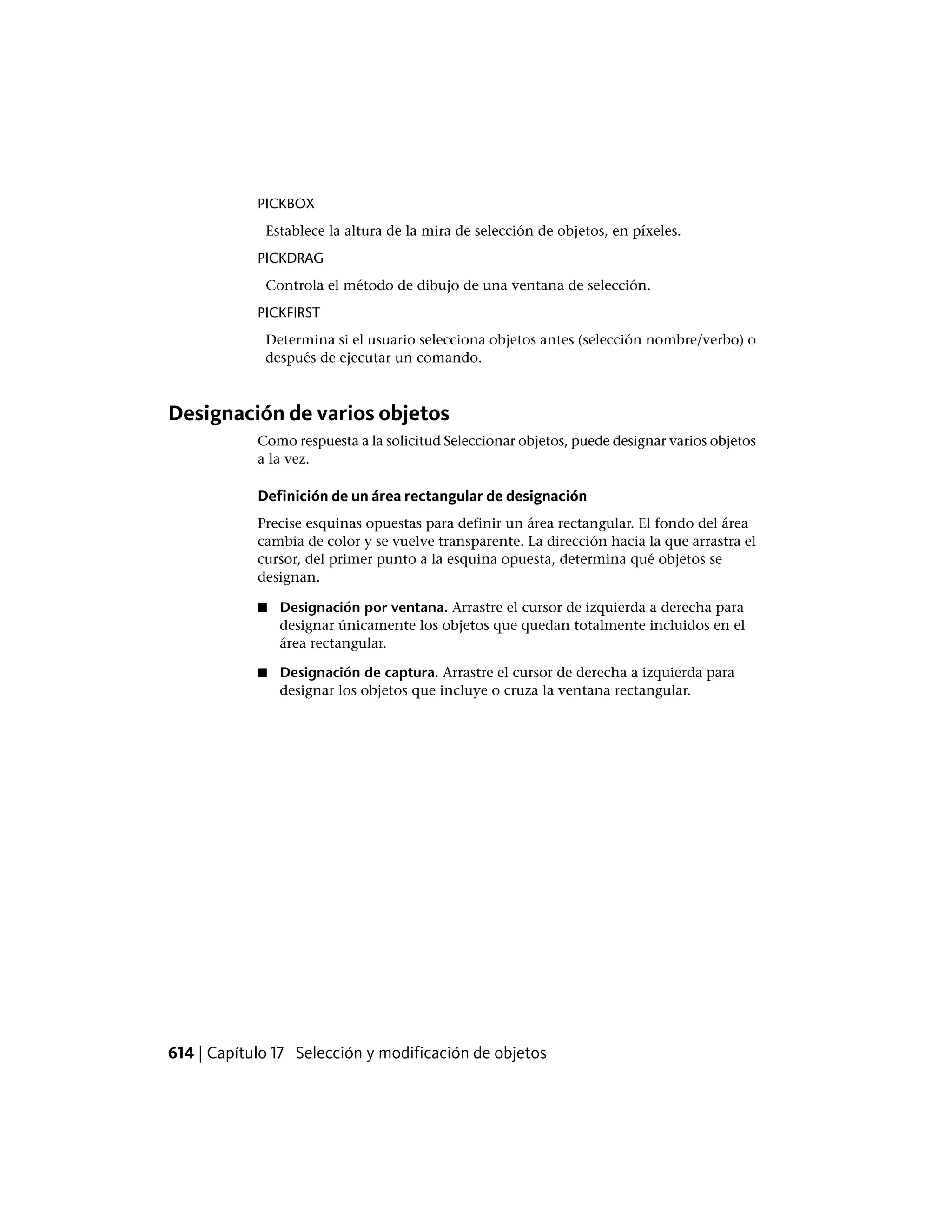 PICKBOX
Establece la altura de la mira de selección de objetos, en píxeles.
PICKDRAG
Controla el método de dibujo de una ventana de selección.
PICKFIRST
Determina si el usuario selecciona objetos antes (selección nombre/verbo) o
después de ejecutar un comando.
Designación de varios objetos
Como respuesta a la solicitud Seleccionar objetos, puede designar varios objetos
a la vez.
Definición de un área rectangular de designación
Precise esquinas opuestas para definir un área rectangular. El fondo del área
cambia de color y se vuelve transparente. La dirección hacia la que arrastra el
cursor, del primer punto a la esquina opuesta, determina qué objetos se
designan.
■ Designación por ventana. Arrastre el cursor de izquierda a derecha para
designar únicamente los objetos que quedan totalmente incluidos en el
área rectangular.
■ Designación de captura. Arrastre el cursor de derecha a izquierda para
designar los objetos que incluye o cruza la ventana rectangular.
614 | Capítulo 17 Selección y modificación de objetos
 