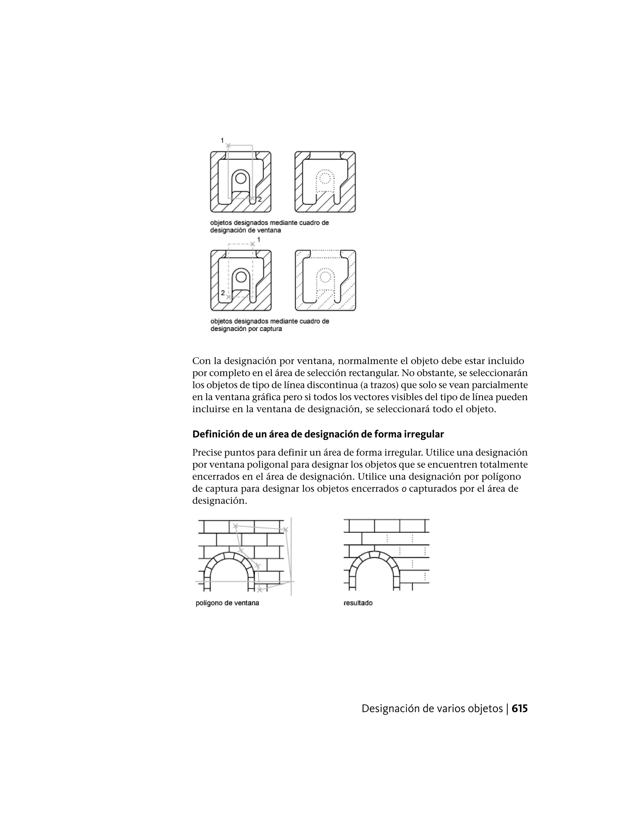 Con la designación por ventana, normalmente el objeto debe estar incluido
por completo en el área de selección rectangular. No obstante, se seleccionarán
los objetos de tipo de línea discontinua (a trazos) que solo se vean parcialmente
en la ventana gráfica pero si todos los vectores visibles del tipo de línea pueden
incluirse en la ventana de designación, se seleccionará todo el objeto.
Definición de un área de designación de forma irregular
Precise puntos para definir un área de forma irregular. Utilice una designación
por ventana poligonal para designar los objetos que se encuentren totalmente
encerrados en el área de designación. Utilice una designación por polígono
de captura para designar los objetos encerrados o capturados por el área de
designación.
Designación de varios objetos | 615
 