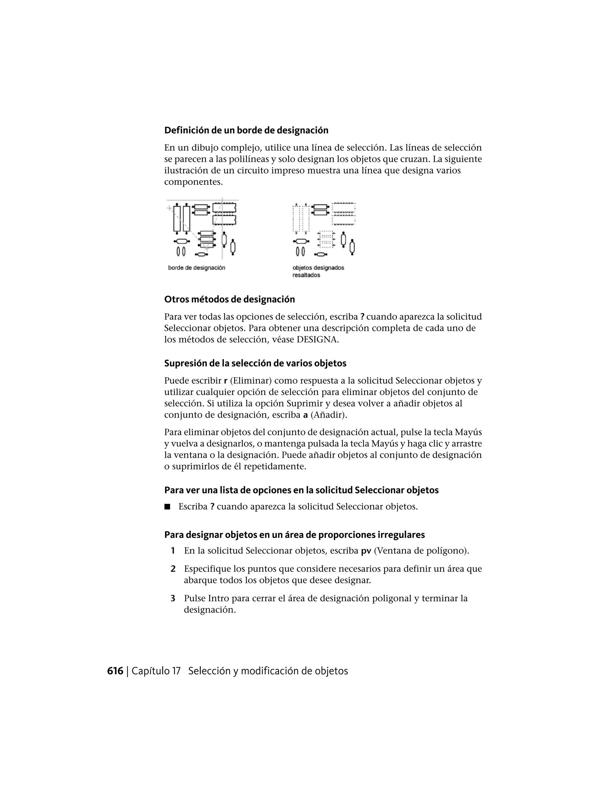Definición de un borde de designación
En un dibujo complejo, utilice una línea de selección. Las líneas de selección
se parecen a las polilíneas y solo designan los objetos que cruzan. La siguiente
ilustración de un circuito impreso muestra una línea que designa varios
componentes.
Otros métodos de designación
Para ver todas las opciones de selección, escriba ? cuando aparezca la solicitud
Seleccionar objetos. Para obtener una descripción completa de cada uno de
los métodos de selección, véase DESIGNA.
Supresión de la selección de varios objetos
Puede escribir r (Eliminar) como respuesta a la solicitud Seleccionar objetos y
utilizar cualquier opción de selección para eliminar objetos del conjunto de
selección. Si utiliza la opción Suprimir y desea volver a añadir objetos al
conjunto de designación, escriba a (Añadir).
Para eliminar objetos del conjunto de designación actual, pulse la tecla Mayús
y vuelva a designarlos, o mantenga pulsada la tecla Mayús y haga clic y arrastre
la ventana o la designación. Puede añadir objetos al conjunto de designación
o suprimirlos de él repetidamente.
Para ver una lista de opciones en la solicitud Seleccionar objetos
■ Escriba ? cuando aparezca la solicitud Seleccionar objetos.
Para designar objetos en un área de proporciones irregulares
1 En la solicitud Seleccionar objetos, escriba pv (Ventana de polígono).
2 Especifique los puntos que considere necesarios para definir un área que
abarque todos los objetos que desee designar.
3 Pulse Intro para cerrar el área de designación poligonal y terminar la
designación.
616 | Capítulo 17 Selección y modificación de objetos
 