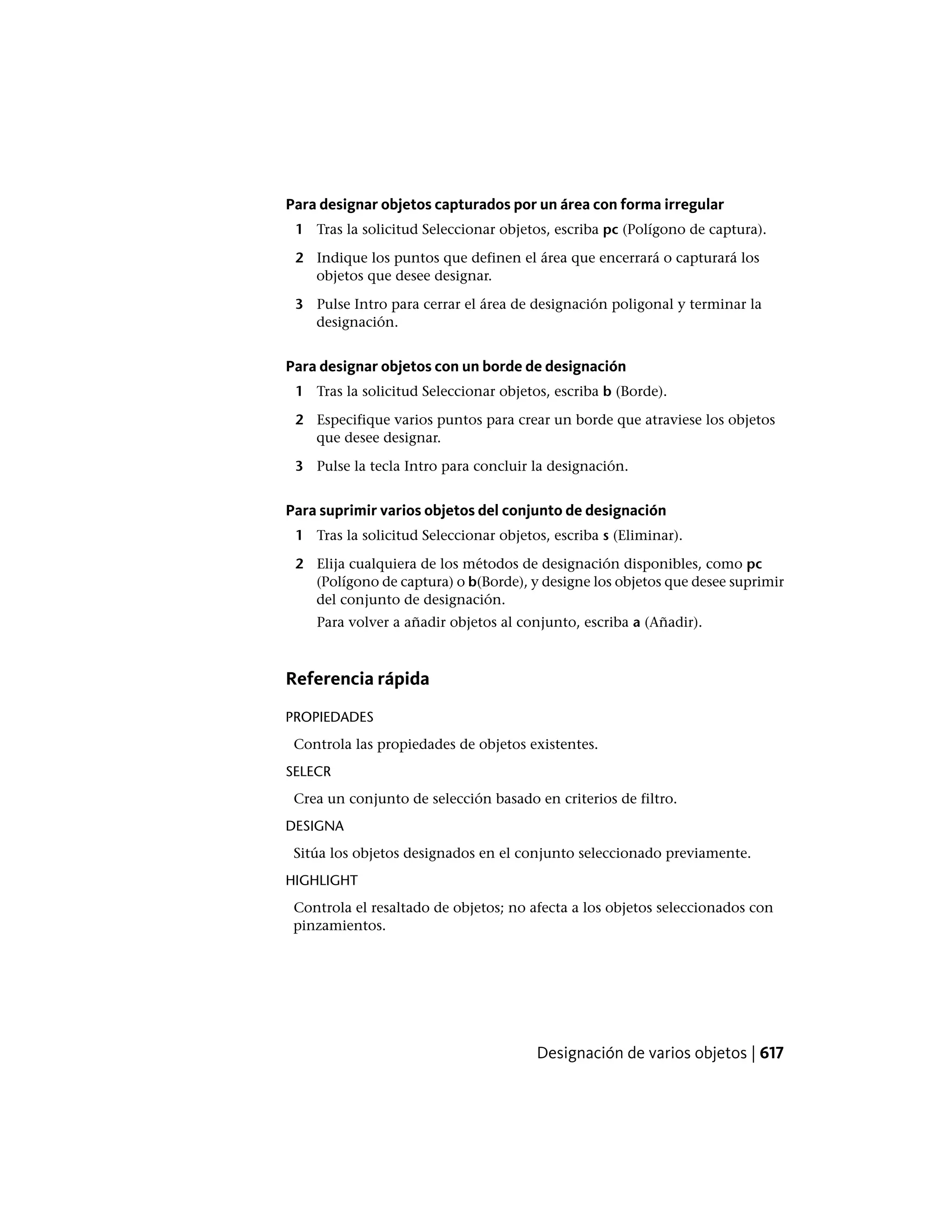 Para designar objetos capturados por un área con forma irregular
1 Tras la solicitud Seleccionar objetos, escriba pc (Polígono de captura).
2 Indique los puntos que definen el área que encerrará o capturará los
objetos que desee designar.
3 Pulse Intro para cerrar el área de designación poligonal y terminar la
designación.
Para designar objetos con un borde de designación
1 Tras la solicitud Seleccionar objetos, escriba b (Borde).
2 Especifique varios puntos para crear un borde que atraviese los objetos
que desee designar.
3 Pulse la tecla Intro para concluir la designación.
Para suprimir varios objetos del conjunto de designación
1 Tras la solicitud Seleccionar objetos, escriba s (Eliminar).
2 Elija cualquiera de los métodos de designación disponibles, como pc
(Polígono de captura) o b(Borde), y designe los objetos que desee suprimir
del conjunto de designación.
Para volver a añadir objetos al conjunto, escriba a (Añadir).
Referencia rápida
PROPIEDADES
Controla las propiedades de objetos existentes.
SELECR
Crea un conjunto de selección basado en criterios de filtro.
DESIGNA
Sitúa los objetos designados en el conjunto seleccionado previamente.
HIGHLIGHT
Controla el resaltado de objetos; no afecta a los objetos seleccionados con
pinzamientos.
Designación de varios objetos | 617
 
