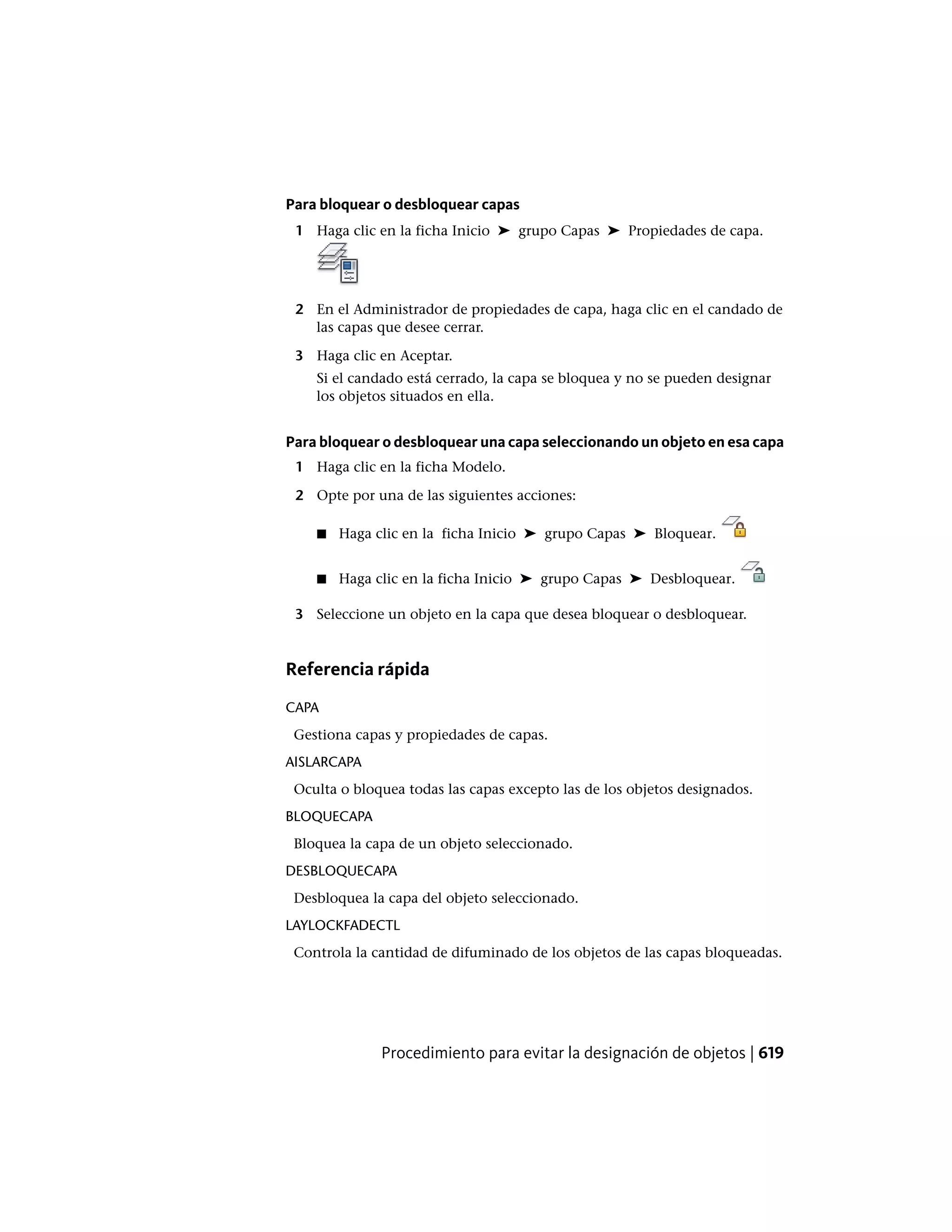Para bloquear o desbloquear capas
1 Haga clic en la ficha Inicio ➤ grupo Capas ➤ Propiedades de capa.
2 En el Administrador de propiedades de capa, haga clic en el candado de
las capas que desee cerrar.
3 Haga clic en Aceptar.
Si el candado está cerrado, la capa se bloquea y no se pueden designar
los objetos situados en ella.
Para bloquear o desbloquear una capa seleccionando un objeto en esa capa
1 Haga clic en la ficha Modelo.
2 Opte por una de las siguientes acciones:
■ Haga clic en la ficha Inicio ➤ grupo Capas ➤ Bloquear.
■ Haga clic en la ficha Inicio ➤ grupo Capas ➤ Desbloquear.
3 Seleccione un objeto en la capa que desea bloquear o desbloquear.
Referencia rápida
CAPA
Gestiona capas y propiedades de capas.
AISLARCAPA
Oculta o bloquea todas las capas excepto las de los objetos designados.
BLOQUECAPA
Bloquea la capa de un objeto seleccionado.
DESBLOQUECAPA
Desbloquea la capa del objeto seleccionado.
LAYLOCKFADECTL
Controla la cantidad de difuminado de los objetos de las capas bloqueadas.
Procedimiento para evitar la designación de objetos | 619
 