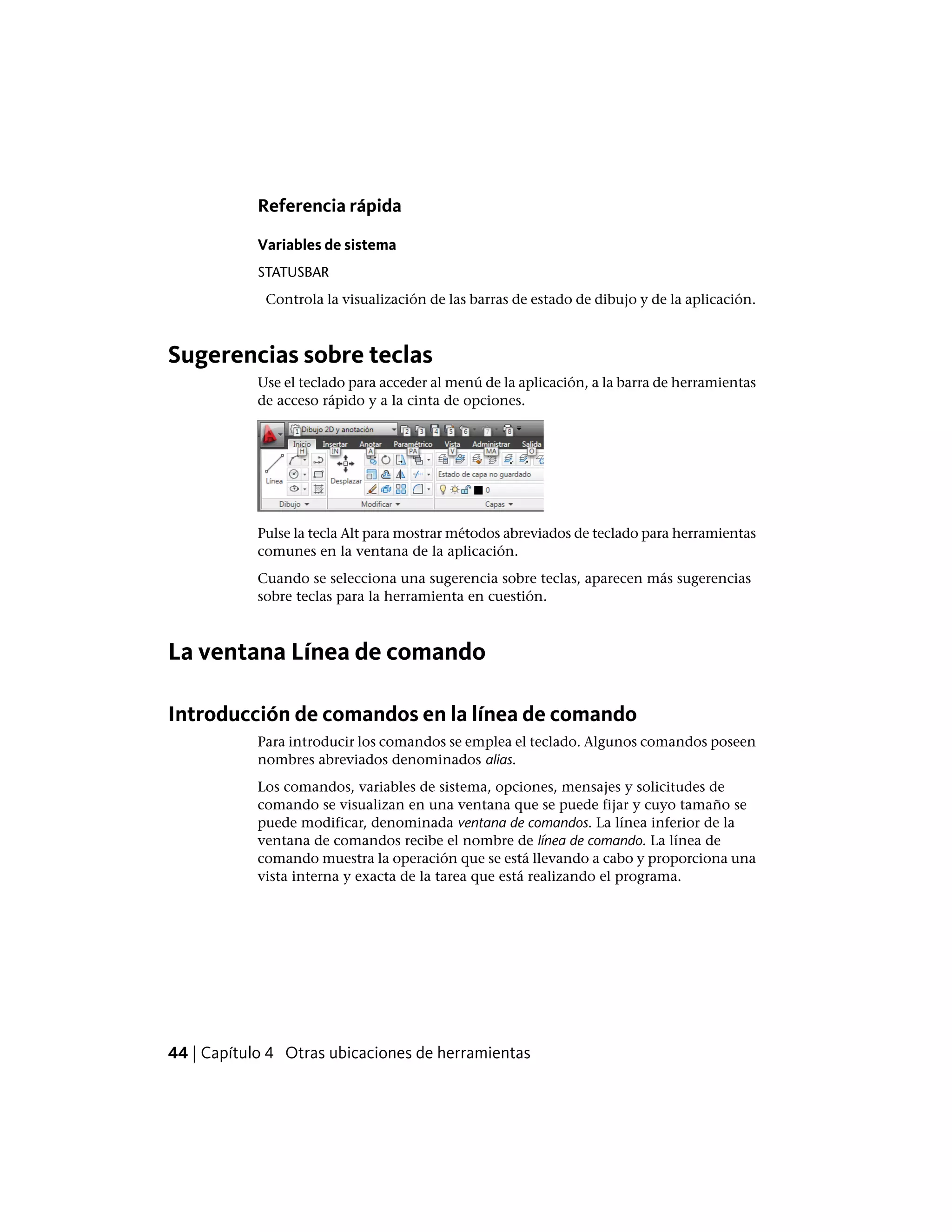 Referencia rápida
Variables de sistema
STATUSBAR
Controla la visualización de las barras de estado de dibujo y de la aplicación.
Sugerencias sobre teclas
Use el teclado para acceder al menú de la aplicación, a la barra de herramientas
de acceso rápido y a la cinta de opciones.
Pulse la tecla Alt para mostrar métodos abreviados de teclado para herramientas
comunes en la ventana de la aplicación.
Cuando se selecciona una sugerencia sobre teclas, aparecen más sugerencias
sobre teclas para la herramienta en cuestión.
La ventana Línea de comando
Introducción de comandos en la línea de comando
Para introducir los comandos se emplea el teclado. Algunos comandos poseen
nombres abreviados denominados alias.
Los comandos, variables de sistema, opciones, mensajes y solicitudes de
comando se visualizan en una ventana que se puede fijar y cuyo tamaño se
puede modificar, denominada ventana de comandos. La línea inferior de la
ventana de comandos recibe el nombre de línea de comando. La línea de
comando muestra la operación que se está llevando a cabo y proporciona una
vista interna y exacta de la tarea que está realizando el programa.
44 | Capítulo 4 Otras ubicaciones de herramientas
 