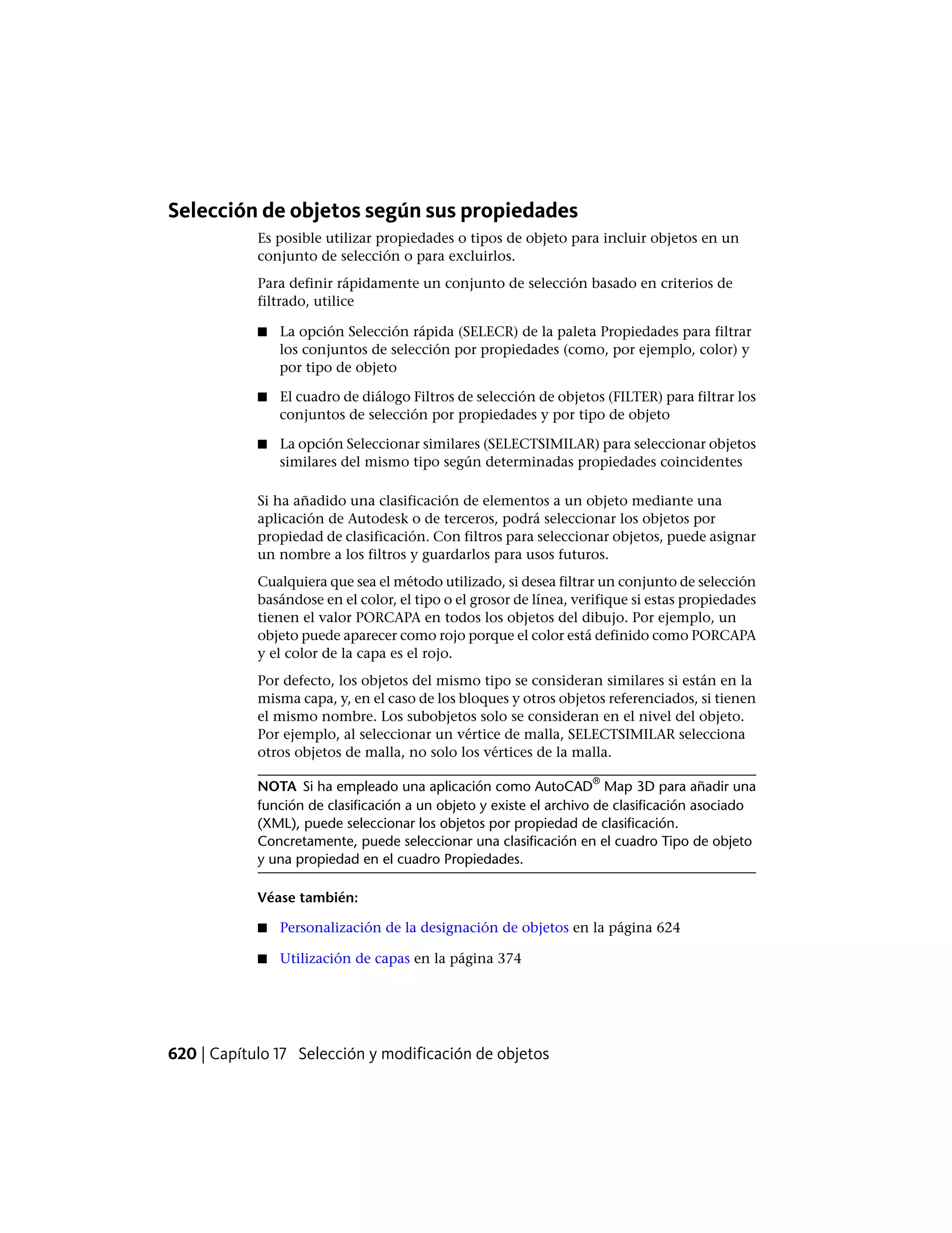 Selección de objetos según sus propiedades
Es posible utilizar propiedades o tipos de objeto para incluir objetos en un
conjunto de selección o para excluirlos.
Para definir rápidamente un conjunto de selección basado en criterios de
filtrado, utilice
■ La opción Selección rápida (SELECR) de la paleta Propiedades para filtrar
los conjuntos de selección por propiedades (como, por ejemplo, color) y
por tipo de objeto
■ El cuadro de diálogo Filtros de selección de objetos (FILTER) para filtrar los
conjuntos de selección por propiedades y por tipo de objeto
■ La opción Seleccionar similares (SELECTSIMILAR) para seleccionar objetos
similares del mismo tipo según determinadas propiedades coincidentes
Si ha añadido una clasificación de elementos a un objeto mediante una
aplicación de Autodesk o de terceros, podrá seleccionar los objetos por
propiedad de clasificación. Con filtros para seleccionar objetos, puede asignar
un nombre a los filtros y guardarlos para usos futuros.
Cualquiera que sea el método utilizado, si desea filtrar un conjunto de selección
basándose en el color, el tipo o el grosor de línea, verifique si estas propiedades
tienen el valor PORCAPA en todos los objetos del dibujo. Por ejemplo, un
objeto puede aparecer como rojo porque el color está definido como PORCAPA
y el color de la capa es el rojo.
Por defecto, los objetos del mismo tipo se consideran similares si están en la
misma capa, y, en el caso de los bloques y otros objetos referenciados, si tienen
el mismo nombre. Los subobjetos solo se consideran en el nivel del objeto.
Por ejemplo, al seleccionar un vértice de malla, SELECTSIMILAR selecciona
otros objetos de malla, no solo los vértices de la malla.
NOTA Si ha empleado una aplicación como AutoCAD
®
Map 3D para añadir una
función de clasificación a un objeto y existe el archivo de clasificación asociado
(XML), puede seleccionar los objetos por propiedad de clasificación.
Concretamente, puede seleccionar una clasificación en el cuadro Tipo de objeto
y una propiedad en el cuadro Propiedades.
Véase también:
■ Personalización de la designación de objetos en la página 624
■ Utilización de capas en la página 374
620 | Capítulo 17 Selección y modificación de objetos
 