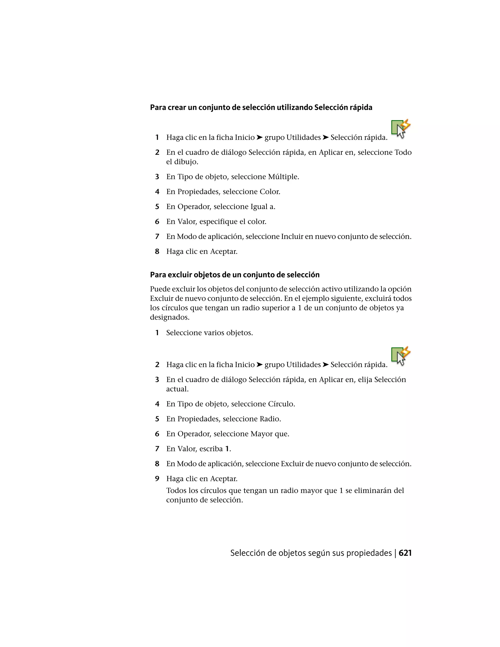 Para crear un conjunto de selección utilizando Selección rápida
1 Haga clic en la ficha Inicio ➤ grupo Utilidades ➤ Selección rápida.
2 En el cuadro de diálogo Selección rápida, en Aplicar en, seleccione Todo
el dibujo.
3 En Tipo de objeto, seleccione Múltiple.
4 En Propiedades, seleccione Color.
5 En Operador, seleccione Igual a.
6 En Valor, especifique el color.
7 En Modo de aplicación, seleccione Incluir en nuevo conjunto de selección.
8 Haga clic en Aceptar.
Para excluir objetos de un conjunto de selección
Puede excluir los objetos del conjunto de selección activo utilizando la opción
Excluir de nuevo conjunto de selección. En el ejemplo siguiente, excluirá todos
los círculos que tengan un radio superior a 1 de un conjunto de objetos ya
designados.
1 Seleccione varios objetos.
2 Haga clic en la ficha Inicio ➤ grupo Utilidades ➤ Selección rápida.
3 En el cuadro de diálogo Selección rápida, en Aplicar en, elija Selección
actual.
4 En Tipo de objeto, seleccione Círculo.
5 En Propiedades, seleccione Radio.
6 En Operador, seleccione Mayor que.
7 En Valor, escriba 1.
8 En Modo de aplicación, seleccione Excluir de nuevo conjunto de selección.
9 Haga clic en Aceptar.
Todos los círculos que tengan un radio mayor que 1 se eliminarán del
conjunto de selección.
Selección de objetos según sus propiedades | 621
 