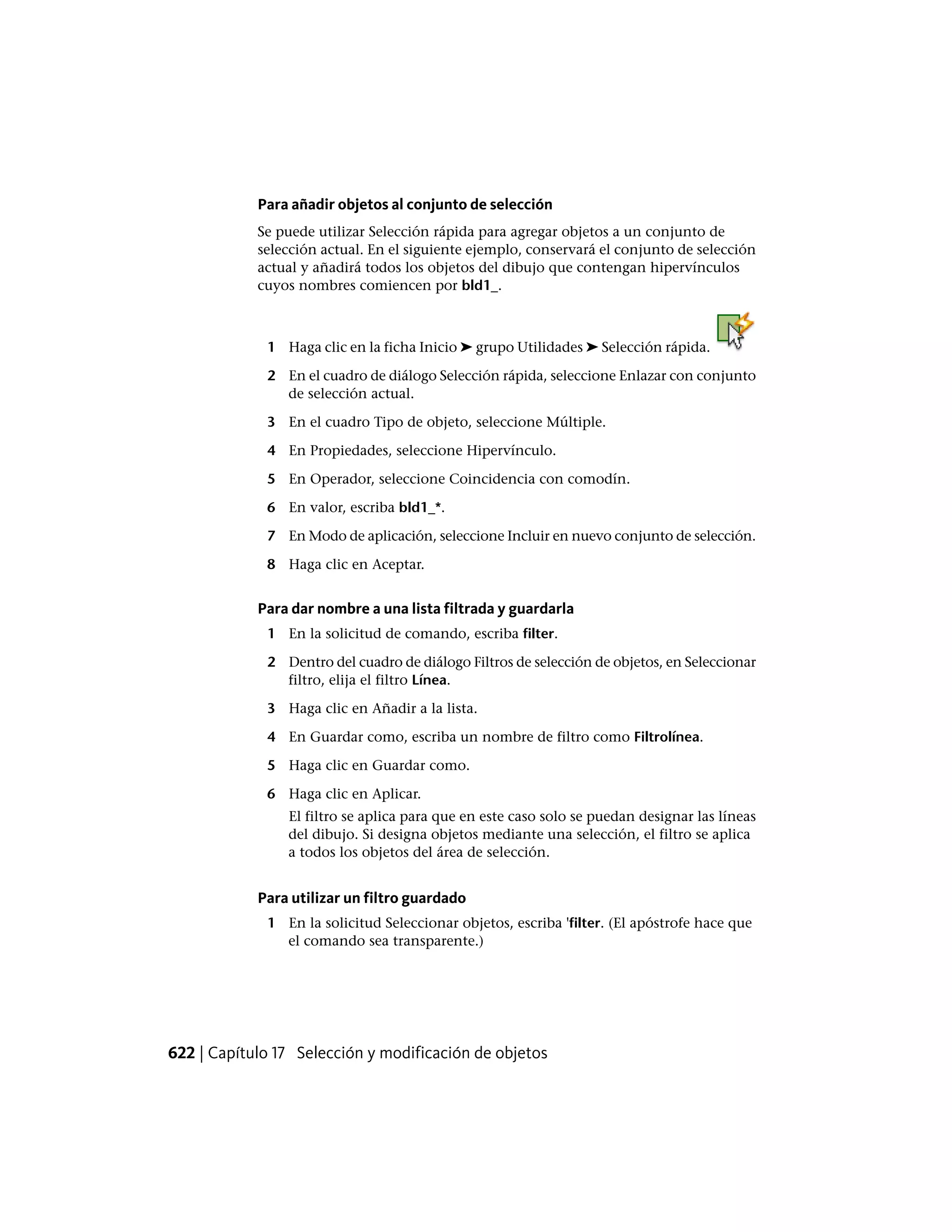 Para añadir objetos al conjunto de selección
Se puede utilizar Selección rápida para agregar objetos a un conjunto de
selección actual. En el siguiente ejemplo, conservará el conjunto de selección
actual y añadirá todos los objetos del dibujo que contengan hipervínculos
cuyos nombres comiencen por bld1_.
1 Haga clic en la ficha Inicio ➤ grupo Utilidades ➤ Selección rápida.
2 En el cuadro de diálogo Selección rápida, seleccione Enlazar con conjunto
de selección actual.
3 En el cuadro Tipo de objeto, seleccione Múltiple.
4 En Propiedades, seleccione Hipervínculo.
5 En Operador, seleccione Coincidencia con comodín.
6 En valor, escriba bld1_*.
7 En Modo de aplicación, seleccione Incluir en nuevo conjunto de selección.
8 Haga clic en Aceptar.
Para dar nombre a una lista filtrada y guardarla
1 En la solicitud de comando, escriba filter.
2 Dentro del cuadro de diálogo Filtros de selección de objetos, en Seleccionar
filtro, elija el filtro Línea.
3 Haga clic en Añadir a la lista.
4 En Guardar como, escriba un nombre de filtro como Filtrolínea.
5 Haga clic en Guardar como.
6 Haga clic en Aplicar.
El filtro se aplica para que en este caso solo se puedan designar las líneas
del dibujo. Si designa objetos mediante una selección, el filtro se aplica
a todos los objetos del área de selección.
Para utilizar un filtro guardado
1 En la solicitud Seleccionar objetos, escriba 'filter. (El apóstrofe hace que
el comando sea transparente.)
622 | Capítulo 17 Selección y modificación de objetos
 
